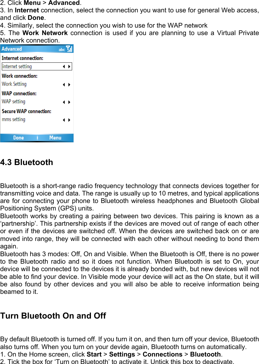 2. Click Menu &gt; Advanced.  3. In Internet connection, select the connection you want to use for general Web access, and click Done.  4. Similarly, select the connection you wish to use for the WAP network   5. The Work Network connection is used if you are planning to use a Virtual Private Network connection.     4.3 Bluetooth   Bluetooth is a short-range radio frequency technology that connects devices together for transmitting voice and data. The range is usually up to 10 metres, and typical applications are for connecting your phone to Bluetooth wireless headphones and Bluetooth Global Positioning System (GPS) units.   Bluetooth works by creating a pairing between two devices. This pairing is known as a ‘partnership’. This partnership exists if the devices are moved out of range of each other or even if the devices are switched off. When the devices are switched back on or are moved into range, they will be connected with each other without needing to bond them again.  Bluetooth has 3 modes: Off, On and Visible. When the Bluetooth is Off, there is no power to the Bluetooth radio and so it does not function. When Bluetooth is set to On, your device will be connected to the devices it is already bonded with, but new devices will not be able to find your device. In Visible mode your device will act as the On state, but it will be also found by other devices and you will also be able to receive information being beamed to it.  Turn Bluetooth On and Off   By default Bluetooth is turned off. If you turn it on, and then turn off your device, Bluetooth also turns off. When you turn on your devide again, Bluetooth turns on automatically.   1. On the Home screen, click Start &gt; Settings &gt; Connections &gt; Bluetooth. 2. Tick the box for ‘Turn on Bluetooth’ to activate it. Untick this box to deactivate. 