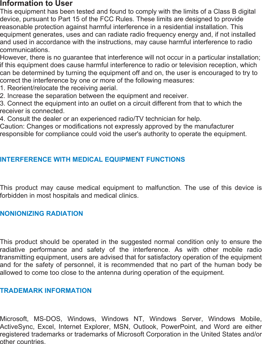 Information to User This equipment has been tested and found to comply with the limits of a Class B digital device, pursuant to Part 15 of the FCC Rules. These limits are designed to provide reasonable protection against harmful interference in a residential installation. This equipment generates, uses and can radiate radio frequency energy and, if not installed and used in accordance with the instructions, may cause harmful interference to radio communications. However, there is no guarantee that interference will not occur in a particular installation; if this equipment does cause harmful interference to radio or television reception, which can be determined by turning the equipment off and on, the user is encouraged to try to correct the interference by one or more of the following measures: 1. Reorient/relocate the receiving aerial. 2. Increase the separation between the equipment and receiver. 3. Connect the equipment into an outlet on a circuit different from that to which the receiver is connected. 4. Consult the dealer or an experienced radio/TV technician for help. Caution: Changes or modifications not expressly approved by the manufacturer responsible for compliance could void the user&apos;s authority to operate the equipment.  INTERFERENCE WITH MEDICAL EQUIPMENT FUNCTIONS   This product may cause medical equipment to malfunction. The use of this device is forbidden in most hospitals and medical clinics. NONIONIZING RADIATION   This product should be operated in the suggested normal condition only to ensure the radiative performance and safety of the interference. As with other mobile radio transmitting equipment, users are advised that for satisfactory operation of the equipment and for the safety of personnel, it is recommended that no part of the human body be allowed to come too close to the antenna during operation of the equipment. TRADEMARK INFORMATION   Microsoft, MS-DOS, Windows, Windows NT, Windows Server, Windows Mobile, ActiveSync, Excel, Internet Explorer, MSN, Outlook, PowerPoint, and Word are either registered trademarks or trademarks of Microsoft Corporation in the United States and/or other countries. 