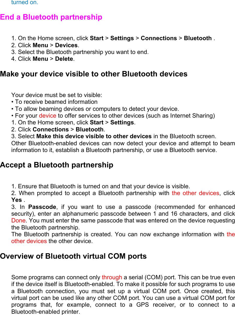 turned on. End a Bluetooth partnership   1. On the Home screen, click Start &gt; Settings &gt; Connections &gt; Bluetooth .   2. Click Menu &gt; Devices.  3. Select the Bluetooth partnership you want to end.   4. Click Menu &gt; Delete. Make your device visible to other Bluetooth devices   Your device must be set to visible:   • To receive beamed information   • To allow beaming devices or computers to detect your device.   • For your device to offer services to other devices (such as Internet Sharing)   1. On the Home screen, click Start &gt; Settings.  2. Click Connections &gt; Bluetooth.  3. Select Make this device visible to other devices in the Bluetooth screen.   Other Bluetooth-enabled devices can now detect your device and attempt to beam information to it, establish a Bluetooth partnership, or use a Bluetooth service. Accept a Bluetooth partnership   1. Ensure that Bluetooth is turned on and that your device is visible.   2. When prompted to accept a Bluetooth partnership with the other devices, click Yes .  3. In Passcode, if you want to use a passcode (recommended for enhanced security), enter an alphanumeric passcode between 1 and 16 characters, and click Done. You must enter the same passcode that was entered on the device requesting the Bluetooth partnership.   The Bluetooth partnership is created. You can now exchange information with the other devices the other device. Overview of Bluetooth virtual COM ports   Some programs can connect only through a serial (COM) port. This can be true even if the device itself is Bluetooth-enabled. To make it possible for such programs to use a Bluetooth connection, you must set up a virtual COM port. Once created, this virtual port can be used like any other COM port. You can use a virtual COM port for programs that, for example, connect to a GPS receiver, or to connect to a Bluetooth-enabled printer. 