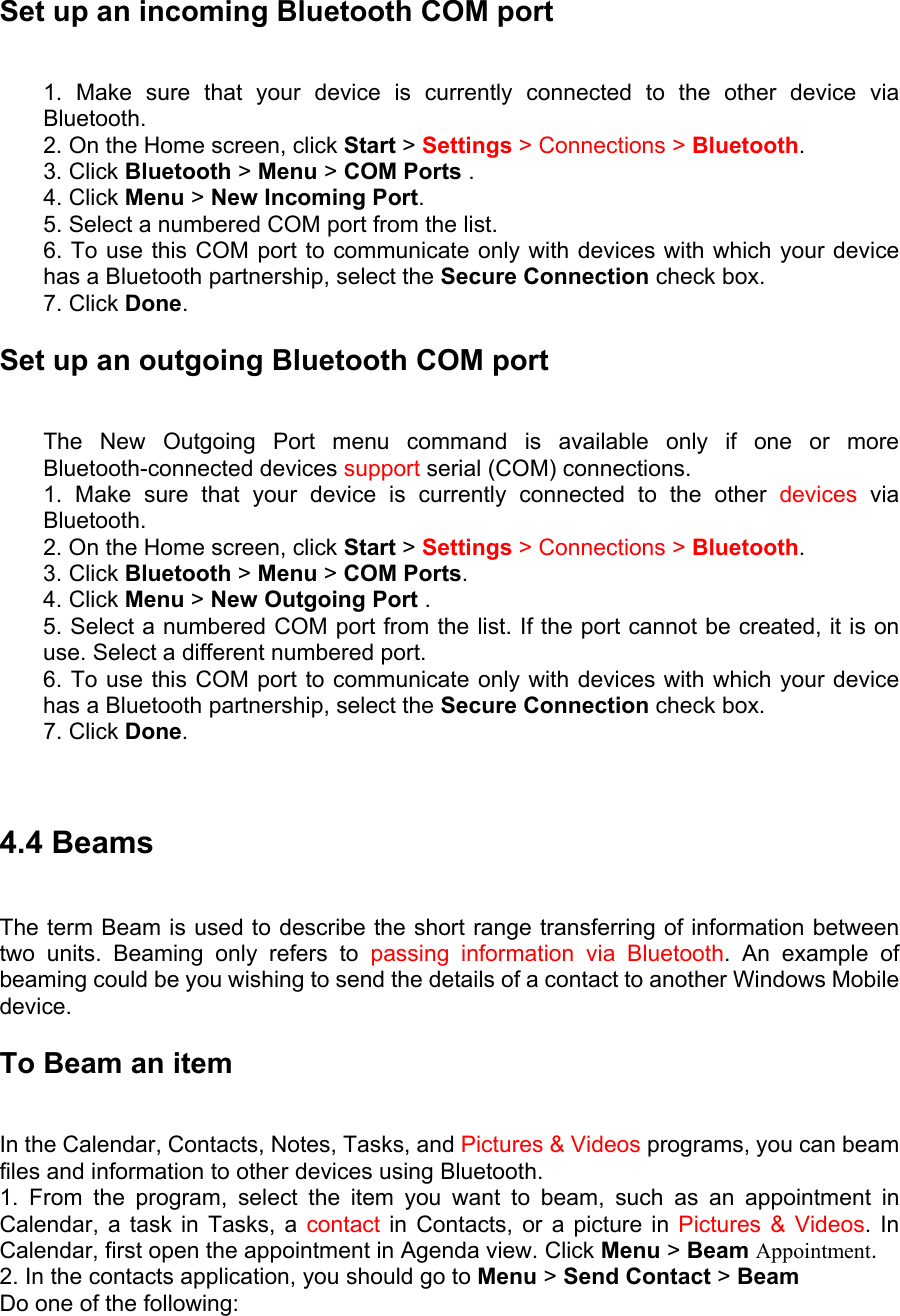 Set up an incoming Bluetooth COM port   1. Make sure that your device is currently connected to the other device via Bluetooth.  2. On the Home screen, click Start &gt; Settings &gt; Connections &gt; Bluetooth.  3. Click Bluetooth &gt; Menu &gt; COM Ports .   4. Click Menu &gt; New Incoming Port.  5. Select a numbered COM port from the list.   6. To use this COM port to communicate only with devices with which your device has a Bluetooth partnership, select the Secure Connection check box.   7. Click Done. Set up an outgoing Bluetooth COM port   The New Outgoing Port menu command is available only if one or more Bluetooth-connected devices support serial (COM) connections.   1. Make sure that your device is currently connected to the other devices via Bluetooth.  2. On the Home screen, click Start &gt; Settings &gt; Connections &gt; Bluetooth.  3. Click Bluetooth &gt; Menu &gt; COM Ports.  4. Click Menu &gt; New Outgoing Port .   5. Select a numbered COM port from the list. If the port cannot be created, it is on use. Select a different numbered port.   6. To use this COM port to communicate only with devices with which your device has a Bluetooth partnership, select the Secure Connection check box.   7. Click Done.    4.4 Beams   The term Beam is used to describe the short range transferring of information between two units. Beaming only refers to passing information via Bluetooth. An example of beaming could be you wishing to send the details of a contact to another Windows Mobile device.  To Beam an item   In the Calendar, Contacts, Notes, Tasks, and Pictures &amp; Videos programs, you can beam files and information to other devices using Bluetooth.   1. From the program, select the item you want to beam, such as an appointment in Calendar, a task in Tasks, a contact in Contacts, or a picture in Pictures &amp; Videos. In Calendar, first open the appointment in Agenda view. Click Menu &gt; Beam Appointment.  2. In the contacts application, you should go to Menu &gt; Send Contact &gt; Beam  Do one of the following:   