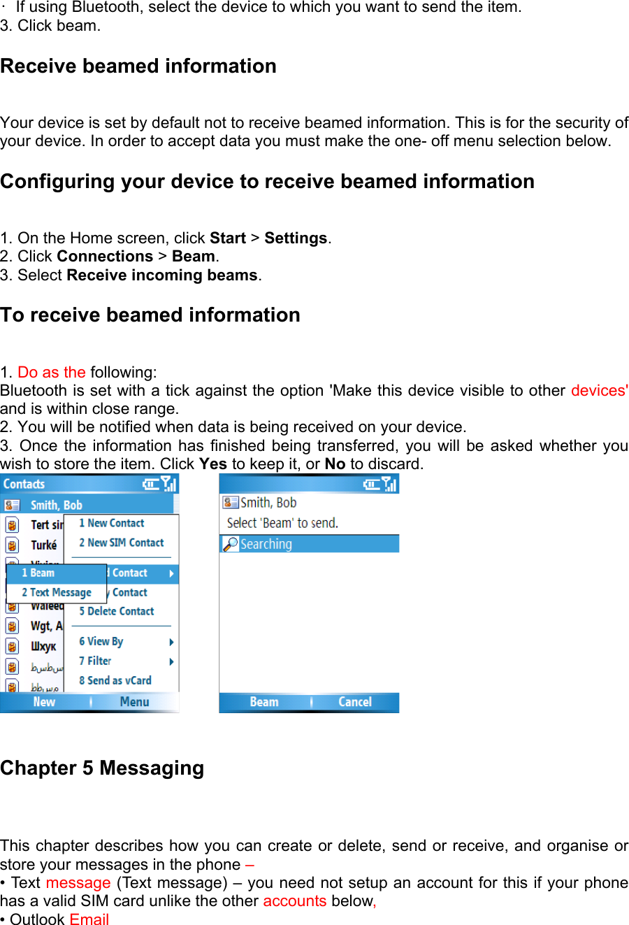 •  If using Bluetooth, select the device to which you want to send the item.   3. Click beam.   Receive beamed information   Your device is set by default not to receive beamed information. This is for the security of your device. In order to accept data you must make the one- off menu selection below. Configuring your device to receive beamed information   1. On the Home screen, click Start &gt; Settings.  2. Click Connections &gt; Beam.  3. Select Receive incoming beams.  To receive beamed information   1. Do as the following:  Bluetooth is set with a tick against the option &apos;Make this device visible to other devices&apos; and is within close range.   2. You will be notified when data is being received on your device.   3. Once the information has finished being transferred, you will be asked whether you wish to store the item. Click Yes to keep it, or No to discard.           Chapter 5 Messaging This chapter describes how you can create or delete, send or receive, and organise or store your messages in the phone – • Text message (Text message) – you need not setup an account for this if your phone has a valid SIM card unlike the other accounts below,  • Outlook Email  