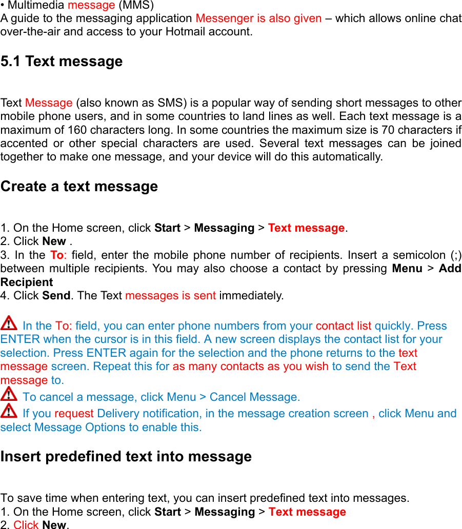 • Multimedia message (MMS)   A guide to the messaging application Messenger is also given – which allows online chat over-the-air and access to your Hotmail account. 5.1 Text message   Text  Message (also known as SMS) is a popular way of sending short messages to other mobile phone users, and in some countries to land lines as well. Each text message is a maximum of 160 characters long. In some countries the maximum size is 70 characters if accented or other special characters are used. Several text messages can be joined together to make one message, and your device will do this automatically.   Create a text message 1. On the Home screen, click Start &gt; Messaging &gt; Text message.  2. Click New .  3. In the To: field, enter the mobile phone number of recipients. Insert a semicolon (;) between multiple recipients. You may also choose a contact by pressing Menu  &gt; Add Recipient   4. Click Send. The Text messages is sent immediately.     In the To: field, you can enter phone numbers from your contact list quickly. Press ENTER when the cursor is in this field. A new screen displays the contact list for your selection. Press ENTER again for the selection and the phone returns to the text message screen. Repeat this for as many contacts as you wish to send the Text message to.  To cancel a message, click Menu &gt; Cancel Message.  If you request Delivery notification, in the message creation screen , click Menu and select Message Options to enable this.   Insert predefined text into message   To save time when entering text, you can insert predefined text into messages.   1. On the Home screen, click Start &gt; Messaging &gt; Text message 2. Click New. 