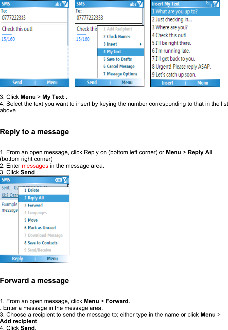         3. Click Menu &gt; My Text .  4. Select the text you want to insert by keying the number corresponding to that in the list above  Reply to a message   1. From an open message, click Reply on (bottom left corner) or Menu &gt; Reply All (bottom right corner) 2. Enter messages in the message area.   3. Click Send .    Forward a message   1. From an open message, click Menu &gt; Forward. . Enter a message in the message area.   3. Choose a recipient to send the message to; either type in the name or click Menu &gt; Add recipient  4. Click Send.  