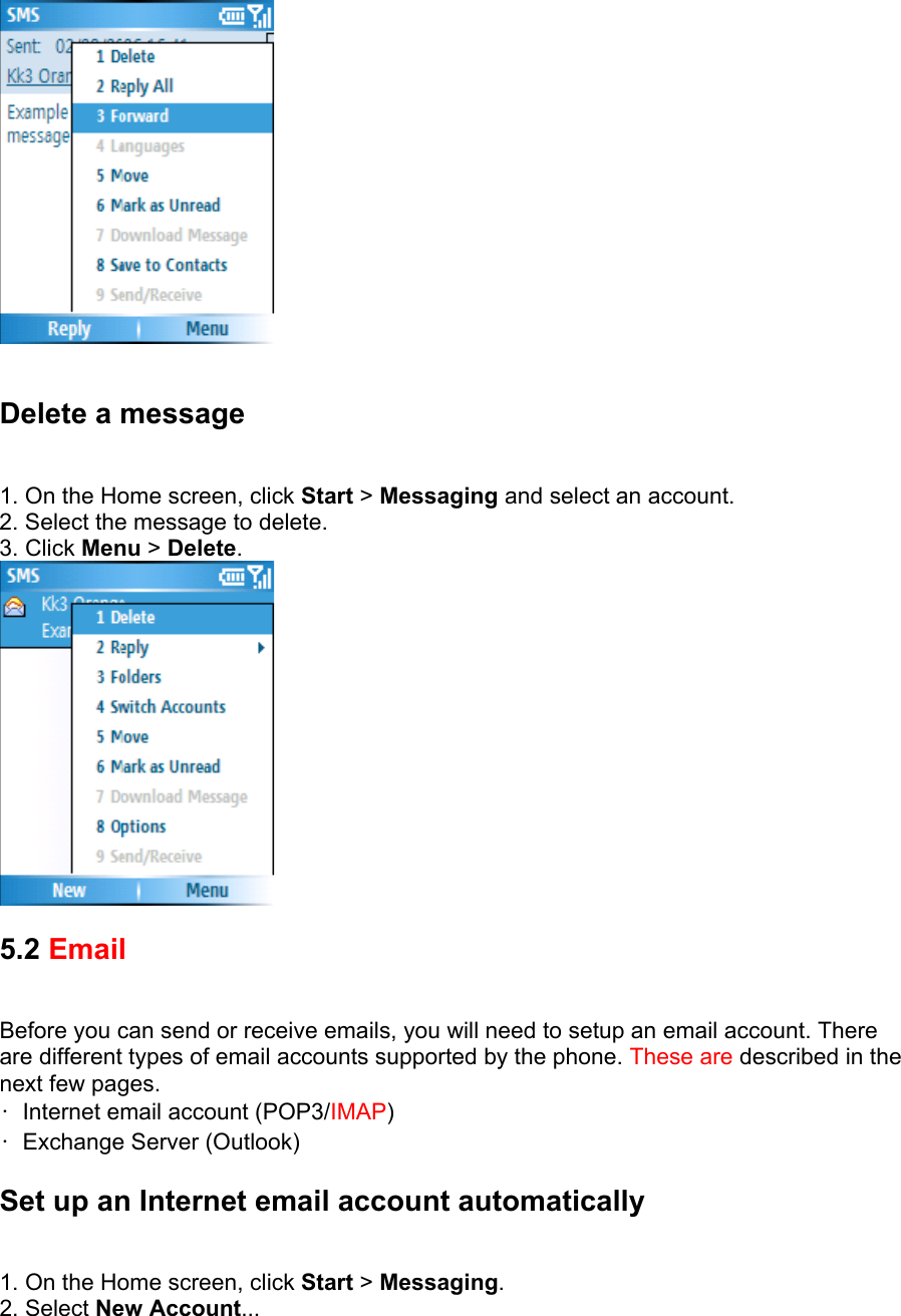   Delete a message   1. On the Home screen, click Start &gt; Messaging and select an account.   2. Select the message to delete.   3. Click Menu &gt; Delete.   5.2 Email  Before you can send or receive emails, you will need to setup an email account. There are different types of email accounts supported by the phone. These are described in the next few pages.   •  Internet email account (POP3/IMAP)  •  Exchange Server (Outlook) Set up an Internet email account automatically   1. On the Home screen, click Start &gt; Messaging.  2. Select New Account...  