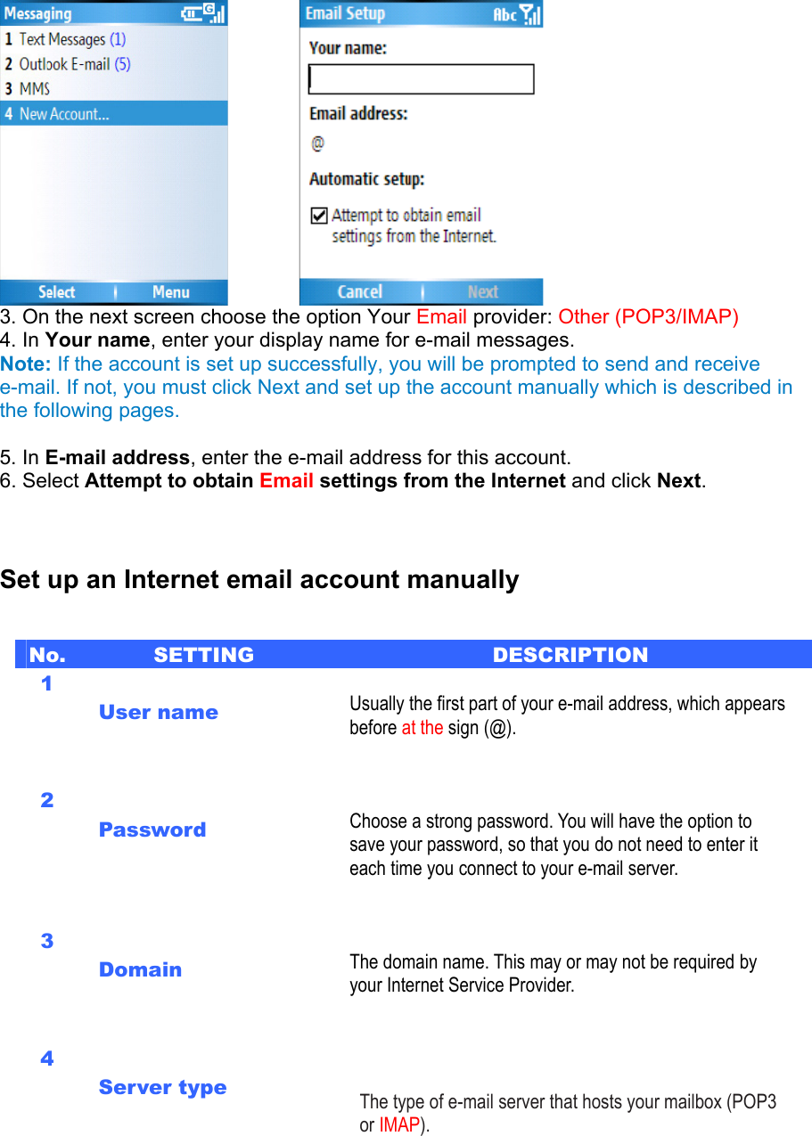          3. On the next screen choose the option Your Email provider: Other (POP3/IMAP)   4. In Your name, enter your display name for e-mail messages.   Note: If the account is set up successfully, you will be prompted to send and receive e-mail. If not, you must click Next and set up the account manually which is described in the following pages.  5. In E-mail address, enter the e-mail address for this account.   6. Select Attempt to obtain Email settings from the Internet and click Next.    Set up an Internet email account manually No.  SETTING  DESCRIPTION 1  User name   Usually the first part of your e-mail address, which appears before at the sign (@).   2  Password    Choose a strong password. You will have the option to save your password, so that you do not need to enter it each time you connect to your e-mail server.   3  Domain    The domain name. This may or may not be required by your Internet Service Provider.     4  Server type     The type of e-mail server that hosts your mailbox (POP3 or IMAP).     