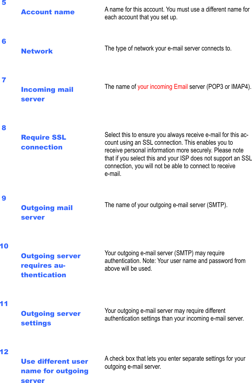  5  Account name    A name for this account. You must use a different name for each account that you set up.   6  Network    The type of network your e-mail server connects to.   7  Incoming mail server     The name of your incoming Email server (POP3 or IMAP4).   8  Require SSL connection     Select this to ensure you always receive e-mail for this ac-count using an SSL connection. This enables you to receive personal information more securely. Please note that if you select this and your ISP does not support an SSL connection, you will not be able to connect to receive e-mail.    9  Outgoing mail server     The name of your outgoing e-mail server (SMTP).   10  Outgoing server requires au-thentication     Your outgoing e-mail server (SMTP) may require authentication. Note: Your user name and password from above will be used.     11  Outgoing server settings     Your outgoing e-mail server may require different authentication settings than your incoming e-mail server.     12  Use different user name for outgoing server   A check box that lets you enter separate settings for your outgoing e-mail server.     