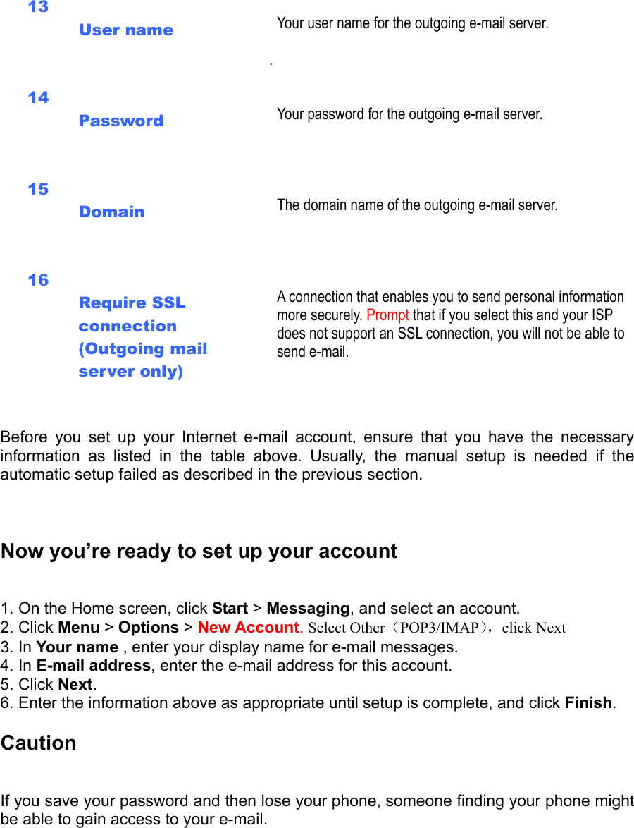   13  User name    Your user name for the outgoing e-mail server.  . 14  Password    Your password for the outgoing e-mail server.   15  Domain    The domain name of the outgoing e-mail server.   16  Require SSL connection (Outgoing mail server only)      A connection that enables you to send personal information more securely. Prompt that if you select this and your ISP does not support an SSL connection, you will not be able to send e-mail.   Before you set up your Internet e-mail account, ensure that you have the necessary information as listed in the table above. Usually, the manual setup is needed if the automatic setup failed as described in the previous section.   Now you’re ready to set up your account   1. On the Home screen, click Start &gt; Messaging, and select an account.   2. Click Menu &gt; Options &gt; New Account. Select Other（POP3/IMAP），click Next 3. In Your name , enter your display name for e-mail messages.   4. In E-mail address, enter the e-mail address for this account.   5. Click Next.  6. Enter the information above as appropriate until setup is complete, and click Finish.  Caution  If you save your password and then lose your phone, someone finding your phone might be able to gain access to your e-mail. 