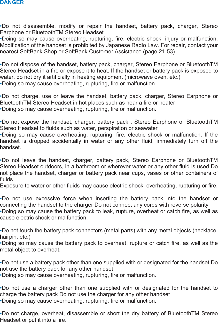 DANGER •Do not disassemble, modify or repair the handset, battery pack, charger, Stereo Earphone or BluetoothTM Stereo Headset   •Doing so may cause overheating, rupturing, fire, electric shock, injury or malfunction. Modification of the handset is prohibited by Japanese Radio Law. For repair, contact your nearest SoftBank Shop or SoftBank Customer Assistance (page 21-53).    •Do not dispose of the handset, battery pack, charger, Stereo Earphone or BluetoothTM Stereo Headset in a fire or expose it to heat. If the handset or battery pack is exposed to water, do not dry it artificially in heating equipment (microwave oven, etc.) •Doing so may cause overheating, rupturing, fire or malfunction.    •Do not charge, use or leave the handset, battery pack, charger, Stereo Earphone or BluetoothTM Stereo Headset in hot places such as near a fire or heater   •Doing so may cause overheating, rupturing, fire or malfunction.    •Do not expose the handset, charger, battery pack , Stereo Earphone or BluetoothTM Stereo Headset to fluids such as water, perspiration or seawater   •Doing so may cause overheating, rupturing, fire, electric shock or malfunction. If the handset is dropped accidentally in water or any other fluid, immediately turn off the handset.   •Do not leave the handset, charger, battery pack, Stereo Earphone or BluetoothTM Stereo Headset outdoors, in a bathroom or wherever water or any other fluid is used Do not place the handset, charger or battery pack near cups, vases or other containers of fluids  Exposure to water or other fluids may cause electric shock, overheating, rupturing or fire.    •Do not use excessive force when inserting the battery pack into the handset or connecting the handset to the charger Do not connect any cords with reverse polarity   •Doing so may cause the battery pack to leak, rupture, overheat or catch fire, as well as cause electric shock or malfunction.    •Do not touch the battery pack connectors (metal parts) with any metal objects (necklace, hairpin, etc.)   •Doing so may cause the battery pack to overheat, rupture or catch fire, as well as the metal object to overheat.    •Do not use a battery pack other than one supplied with or designated for the handset Do not use the battery pack for any other handset   •Doing so may cause overheating, rupturing, fire or malfunction.    •Do not use a charger other than one supplied with or designated for the handset to charge the battery pack Do not use the charger for any other handset   •Doing so may cause overheating, rupturing, fire or malfunction.    •Do not charge, overheat, disassemble or short the dry battery of BluetoothTM Stereo Headset or put it into a fire.   