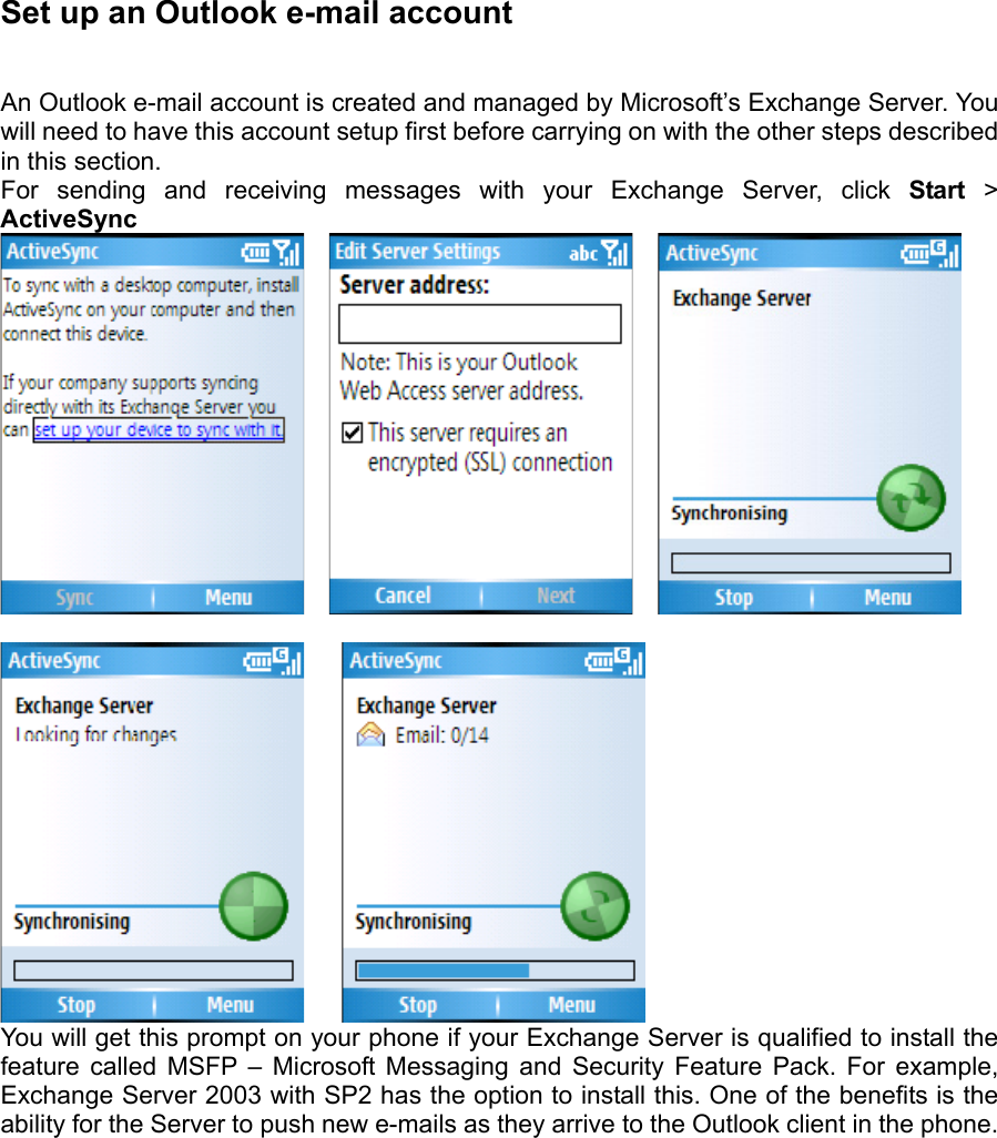 Set up an Outlook e-mail account   An Outlook e-mail account is created and managed by Microsoft’s Exchange Server. You will need to have this account setup first before carrying on with the other steps described in this section.   For sending and receiving messages with your Exchange Server, click Start &gt; ActiveSync             You will get this prompt on your phone if your Exchange Server is qualified to install the feature called MSFP – Microsoft Messaging and Security Feature Pack. For example, Exchange Server 2003 with SP2 has the option to install this. One of the benefits is the ability for the Server to push new e-mails as they arrive to the Outlook client in the phone.    