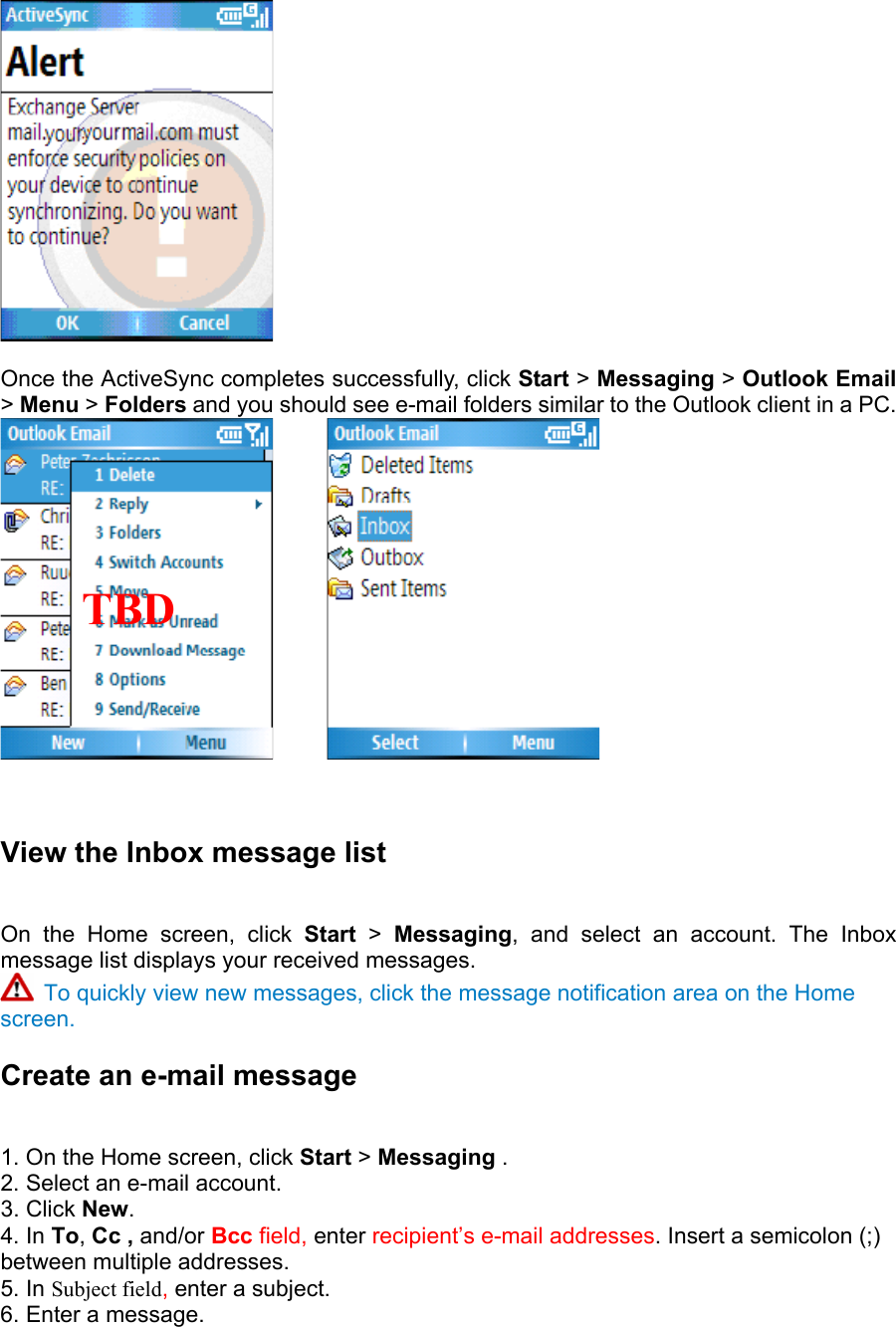   Once the ActiveSync completes successfully, click Start &gt; Messaging &gt; Outlook Email &gt; Menu &gt; Folders and you should see e-mail folders similar to the Outlook client in a PC.          View the Inbox message list   On the Home screen, click Start &gt; Messaging, and select an account. The Inbox message list displays your received messages.    To quickly view new messages, click the message notification area on the Home screen. Create an e-mail message   1. On the Home screen, click Start &gt; Messaging .  2. Select an e-mail account.   3. Click New.  4. In To, Cc , and/or Bcc field, enter recipient’s e-mail addresses. Insert a semicolon (;) between multiple addresses.   5. In Subject field, enter a subject.   6. Enter a message.    TBD    