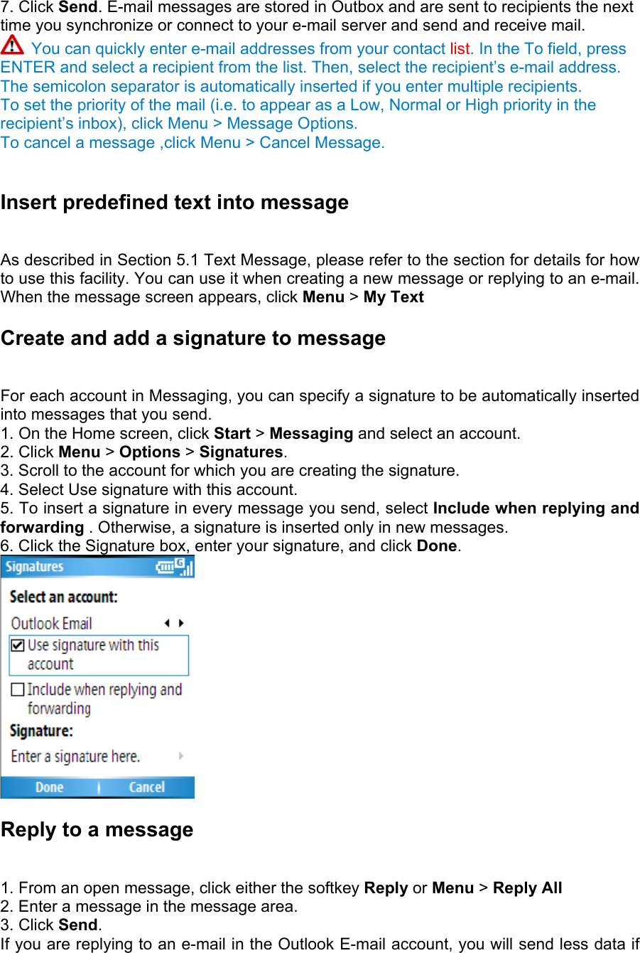 7. Click Send. E-mail messages are stored in Outbox and are sent to recipients the next time you synchronize or connect to your e-mail server and send and receive mail.    You can quickly enter e-mail addresses from your contact list. In the To field, press ENTER and select a recipient from the list. Then, select the recipient’s e-mail address. The semicolon separator is automatically inserted if you enter multiple recipients. To set the priority of the mail (i.e. to appear as a Low, Normal or High priority in the recipient’s inbox), click Menu &gt; Message Options. To cancel a message ,click Menu &gt; Cancel Message.  Insert predefined text into message   As described in Section 5.1 Text Message, please refer to the section for details for how to use this facility. You can use it when creating a new message or replying to an e-mail. When the message screen appears, click Menu &gt; My Text Create and add a signature to message   For each account in Messaging, you can specify a signature to be automatically inserted into messages that you send.   1. On the Home screen, click Start &gt; Messaging and select an account.   2. Click Menu &gt; Options &gt; Signatures.  3. Scroll to the account for which you are creating the signature.   4. Select Use signature with this account.   5. To insert a signature in every message you send, select Include when replying and forwarding . Otherwise, a signature is inserted only in new messages.   6. Click the Signature box, enter your signature, and click Done.   Reply to a message   1. From an open message, click either the softkey Reply or Menu &gt; Reply All 2. Enter a message in the message area.   3. Click Send.  If you are replying to an e-mail in the Outlook E-mail account, you will send less data if 