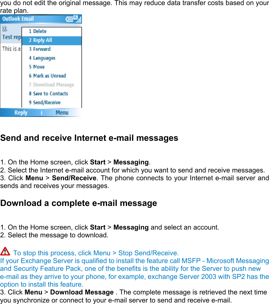 you do not edit the original message. This may reduce data transfer costs based on your rate plan.   Send and receive Internet e-mail messages   1. On the Home screen, click Start &gt; Messaging.  2. Select the Internet e-mail account for which you want to send and receive messages.   3. Click Menu &gt; Send/Receive. The phone connects to your Internet e-mail server and sends and receives your messages.   Download a complete e-mail message   1. On the Home screen, click Start &gt; Messaging and select an account. 2. Select the message to download.     To stop this process, click Menu &gt; Stop Send/Receive. If your Exchange Server is qualified to install the feature call MSFP - Microsoft Messaging and Security Feature Pack, one of the benefits is the ability for the Server to push new e-mail as they arrive to your phone, for example, exchange Server 2003 with SP2 has the option to install this feature. 3. Click Menu &gt; Download Message . The complete message is retrieved the next time you synchronize or connect to your e-mail server to send and receive e-mail.   