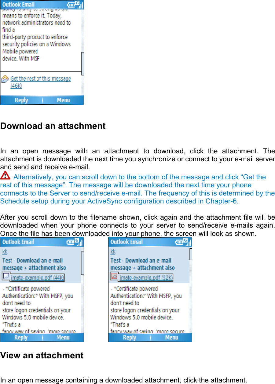   Download an attachment   In an open message with an attachment to download, click the attachment. The attachment is downloaded the next time you synchronize or connect to your e-mail server and send and receive e-mail.  Alternatively, you can scroll down to the bottom of the message and click “Get the rest of this message”. The message will be downloaded the next time your phone connects to the Server to send/receive e-mail. The frequency of this is determined by the Schedule setup during your ActiveSync configuration described in Chapter-6.    After you scroll down to the filename shown, click again and the attachment file will be downloaded when your phone connects to your server to send/receive e-mails again. Once the file has been downloaded into your phone, the screen will look as shown.          View an attachment   In an open message containing a downloaded attachment, click the attachment.    