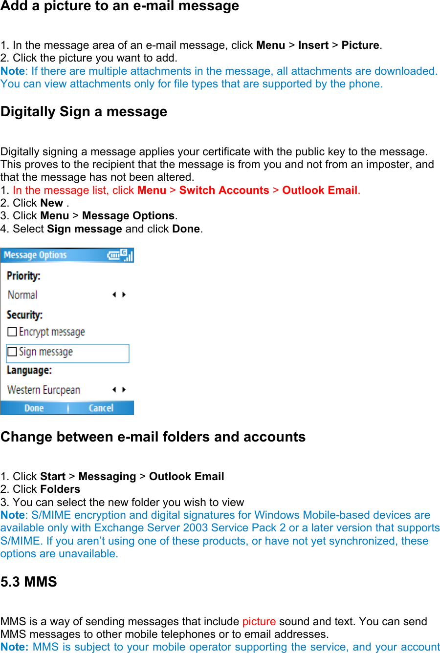 Add a picture to an e-mail message   1. In the message area of an e-mail message, click Menu &gt; Insert &gt; Picture.  2. Click the picture you want to add.   Note: If there are multiple attachments in the message, all attachments are downloaded. You can view attachments only for file types that are supported by the phone. Digitally Sign a message   Digitally signing a message applies your certificate with the public key to the message. This proves to the recipient that the message is from you and not from an imposter, and that the message has not been altered.   1. In the message list, click Menu &gt; Switch Accounts &gt; Outlook Email. 2. Click New .  3. Click Menu &gt; Message Options.  4. Select Sign message and click Done.   Change between e-mail folders and accounts   1. Click Start &gt; Messaging &gt; Outlook Email 2. Click Folders   3. You can select the new folder you wish to view Note: S/MIME encryption and digital signatures for Windows Mobile-based devices are available only with Exchange Server 2003 Service Pack 2 or a later version that supports S/MIME. If you aren’t using one of these products, or have not yet synchronized, these options are unavailable. 5.3 MMS   MMS is a way of sending messages that include picture sound and text. You can send MMS messages to other mobile telephones or to email addresses.   Note: MMS is subject to your mobile operator supporting the service, and your account 