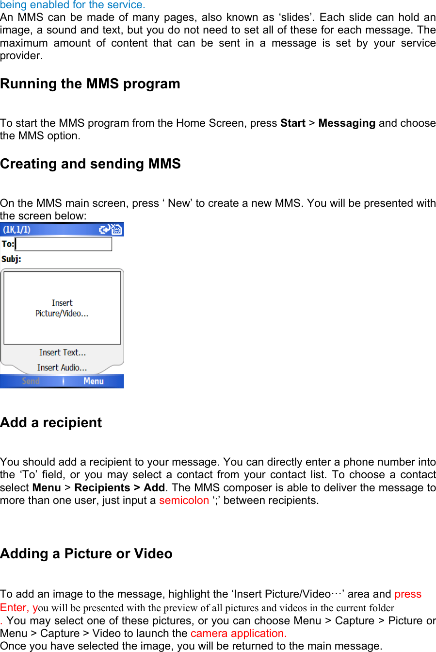 being enabled for the service.   An MMS can be made of many pages, also known as ‘slides’. Each slide can hold an image, a sound and text, but you do not need to set all of these for each message. The maximum amount of content that can be sent in a message is set by your service provider. Running the MMS program   To start the MMS program from the Home Screen, press Start &gt; Messaging and choose the MMS option. Creating and sending MMS  On the MMS main screen, press ‘ New’ to create a new MMS. You will be presented with the screen below:   Add a recipient   You should add a recipient to your message. You can directly enter a phone number into the ‘To’ field, or you may select a contact from your contact list. To choose a contact select Menu &gt; Recipients &gt; Add. The MMS composer is able to deliver the message to more than one user, just input a semicolon ‘;’ between recipients.   Adding a Picture or Video   To add an image to the message, highlight the ‘Insert Picture/Video…’ area and press Enter, you will be presented with the preview of all pictures and videos in the current folder . You may select one of these pictures, or you can choose Menu &gt; Capture &gt; Picture or Menu &gt; Capture &gt; Video to launch the camera application.   Once you have selected the image, you will be returned to the main message. 