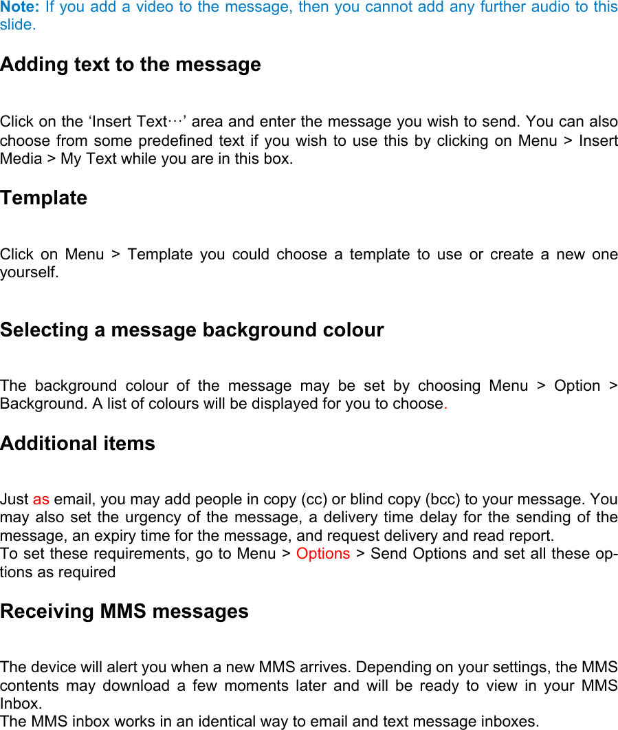  Note: If you add a video to the message, then you cannot add any further audio to this slide. Adding text to the message   Click on the ‘Insert Text…’ area and enter the message you wish to send. You can also choose from some predefined text if you wish to use this by clicking on Menu &gt; Insert Media &gt; My Text while you are in this box. Template  Click on Menu &gt; Template you could choose a template to use or create a new one yourself.   Selecting a message background colour   The background colour of the message may be set by choosing Menu &gt; Option &gt; Background. A list of colours will be displayed for you to choose. Additional items   Just as email, you may add people in copy (cc) or blind copy (bcc) to your message. You may also set the urgency of the message, a delivery time delay for the sending of the message, an expiry time for the message, and request delivery and read report.   To set these requirements, go to Menu &gt; Options &gt; Send Options and set all these op-tions as required Receiving MMS messages   The device will alert you when a new MMS arrives. Depending on your settings, the MMS contents may download a few moments later and will be ready to view in your MMS Inbox.  The MMS inbox works in an identical way to email and text message inboxes. 