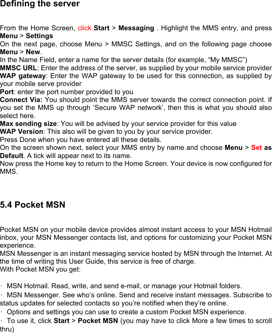 Defining the server   From the Home Screen, click Start &gt; Messaging . Highlight the MMS entry, and press Menu &gt; Settings  On the next page, choose Menu &gt; MMSC Settings, and on the following page choose Menu &gt; New.  In the Name Field, enter a name for the server details (for example, “My MMSC”) MMSC URL: Enter the address of the server, as supplied by your mobile service provider WAP gateway: Enter the WAP gateway to be used for this connection, as supplied by your mobile serve provider Port: enter the port number provided to you Connect Via: You should point the MMS server towards the correct connection point. If you set the MMS up through ‘Secure WAP network’, then this is what you should also select here. Max sending size: You will be advised by your service provider for this value WAP Version: This also will be given to you by your service provider.   Press Done when you have entered all these details.   On the screen shown next, select your MMS entry by name and choose Menu &gt; Set as Default. A tick will appear next to its name.   Now press the Home key to return to the Home Screen. Your device is now configured for MMS.    5.4 Pocket MSN Pocket MSN on your mobile device provides almost instant access to your MSN Hotmail inbox, your MSN Messenger contacts list, and options for customizing your Pocket MSN experience.  MSN Messenger is an instant messaging service hosted by MSN through the Internet. At the time of writing this User Guide, this service is free of charge.   With Pocket MSN you get:    •  MSN Hotmail. Read, write, and send e-mail, or manage your Hotmail folders.   •  MSN Messenger. See who’s online. Send and receive instant messages. Subscribe to status updates for selected contacts so you’re notified when they’re online.   •  Options and settings you can use to create a custom Pocket MSN experience.   •  To use it, click Start &gt; Pocket MSN (you may have to click More a few times to scroll thru)  