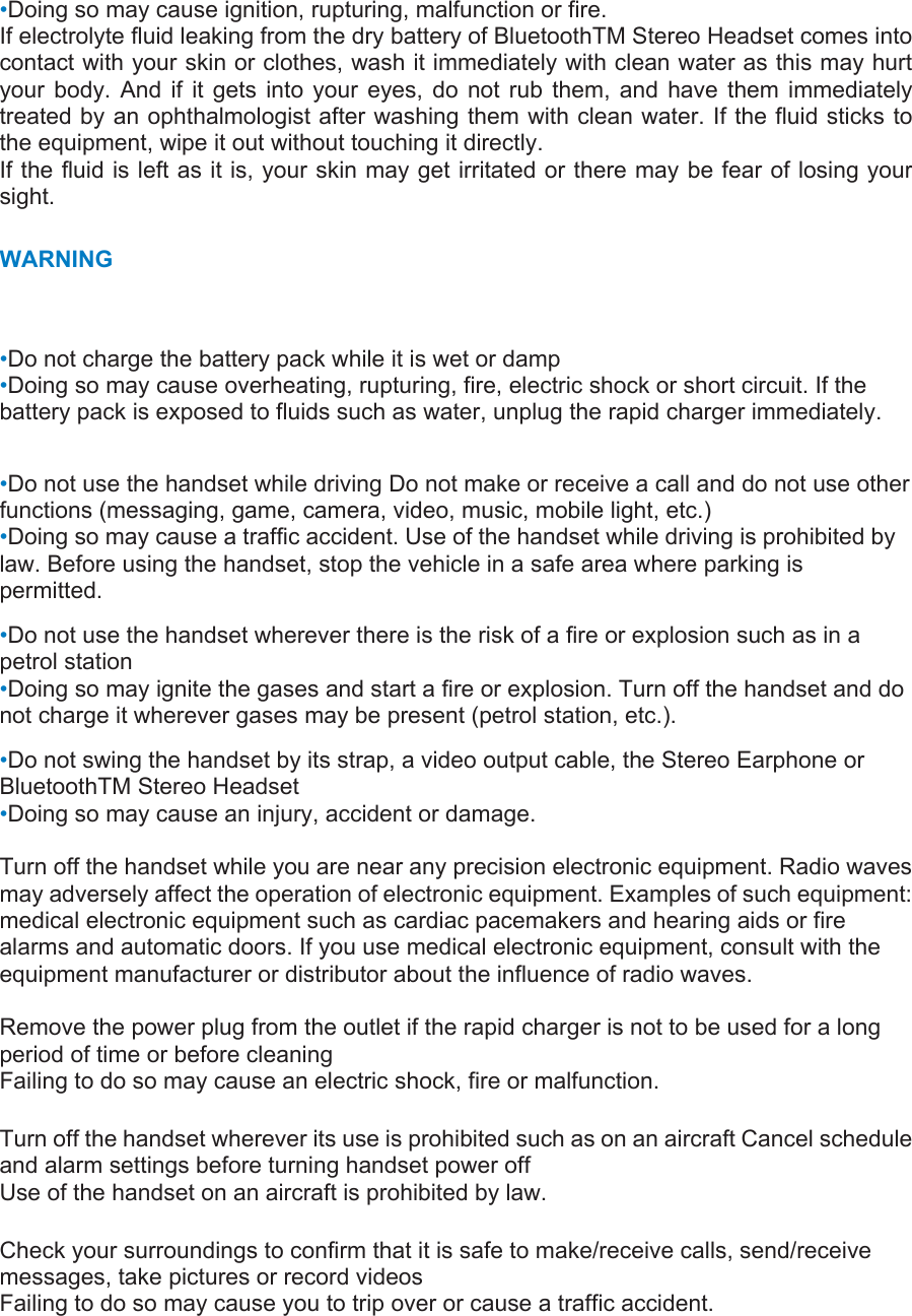 •Doing so may cause ignition, rupturing, malfunction or fire.   If electrolyte fluid leaking from the dry battery of BluetoothTM Stereo Headset comes into contact with your skin or clothes, wash it immediately with clean water as this may hurt your body. And if it gets into your eyes, do not rub them, and have them immediately treated by an ophthalmologist after washing them with clean water. If the fluid sticks to the equipment, wipe it out without touching it directly.   If the fluid is left as it is, your skin may get irritated or there may be fear of losing your sight. WARNING •Do not charge the battery pack while it is wet or damp •Doing so may cause overheating, rupturing, fire, electric shock or short circuit. If the battery pack is exposed to fluids such as water, unplug the rapid charger immediately.    •Do not use the handset while driving Do not make or receive a call and do not use other functions (messaging, game, camera, video, music, mobile light, etc.)   •Doing so may cause a traffic accident. Use of the handset while driving is prohibited by law. Before using the handset, stop the vehicle in a safe area where parking is permitted.  •Do not use the handset wherever there is the risk of a fire or explosion such as in a petrol station   •Doing so may ignite the gases and start a fire or explosion. Turn off the handset and do not charge it wherever gases may be present (petrol station, etc.).   •Do not swing the handset by its strap, a video output cable, the Stereo Earphone or BluetoothTM Stereo Headset   •Doing so may cause an injury, accident or damage.    Turn off the handset while you are near any precision electronic equipment. Radio waves may adversely affect the operation of electronic equipment. Examples of such equipment: medical electronic equipment such as cardiac pacemakers and hearing aids or fire alarms and automatic doors. If you use medical electronic equipment, consult with the equipment manufacturer or distributor about the influence of radio waves.    Remove the power plug from the outlet if the rapid charger is not to be used for a long period of time or before cleaning   Failing to do so may cause an electric shock, fire or malfunction.   Turn off the handset wherever its use is prohibited such as on an aircraft Cancel schedule and alarm settings before turning handset power off   Use of the handset on an aircraft is prohibited by law.   Check your surroundings to confirm that it is safe to make/receive calls, send/receive messages, take pictures or record videos   Failing to do so may cause you to trip over or cause a traffic accident.   