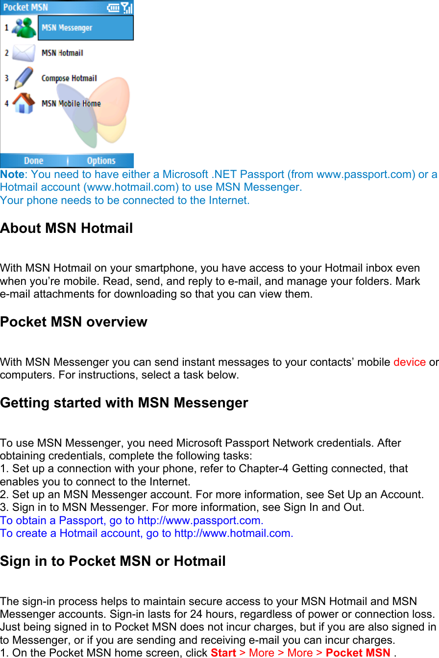  Note: You need to have either a Microsoft .NET Passport (from www.passport.com) or a Hotmail account (www.hotmail.com) to use MSN Messenger. Your phone needs to be connected to the Internet. About MSN Hotmail   With MSN Hotmail on your smartphone, you have access to your Hotmail inbox even when you’re mobile. Read, send, and reply to e-mail, and manage your folders. Mark e-mail attachments for downloading so that you can view them.   Pocket MSN overview   With MSN Messenger you can send instant messages to your contacts’ mobile device or computers. For instructions, select a task below. Getting started with MSN Messenger   To use MSN Messenger, you need Microsoft Passport Network credentials. After obtaining credentials, complete the following tasks:   1. Set up a connection with your phone, refer to Chapter-4 Getting connected, that enables you to connect to the Internet. 2. Set up an MSN Messenger account. For more information, see Set Up an Account.   3. Sign in to MSN Messenger. For more information, see Sign In and Out.   To obtain a Passport, go to http://www.passport.com.   To create a Hotmail account, go to http://www.hotmail.com. Sign in to Pocket MSN or Hotmail   The sign-in process helps to maintain secure access to your MSN Hotmail and MSN Messenger accounts. Sign-in lasts for 24 hours, regardless of power or connection loss. Just being signed in to Pocket MSN does not incur charges, but if you are also signed in to Messenger, or if you are sending and receiving e-mail you can incur charges.   1. On the Pocket MSN home screen, click Start &gt; More &gt; More &gt; Pocket MSN .   