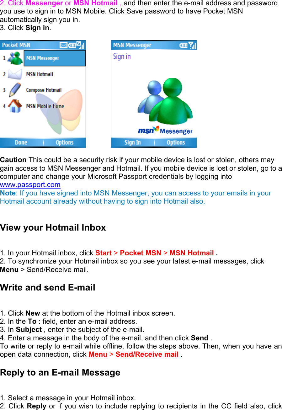  2. Click Messenger or MSN Hotmail , and then enter the e-mail address and password you use to sign in to MSN Mobile. Click Save password to have Pocket MSN automatically sign you in.   3. Click Sign in.          Caution This could be a security risk if your mobile device is lost or stolen, others may gain access to MSN Messenger and Hotmail. If you mobile device is lost or stolen, go to a computer and change your Microsoft Passport credentials by logging into www.passport.com Note: If you have signed into MSN Messenger, you can access to your emails in your Hotmail account already without having to sign into Hotmail also.  View your Hotmail Inbox   1. In your Hotmail inbox, click Start &gt; Pocket MSN &gt; MSN Hotmail .  2. To synchronize your Hotmail inbox so you see your latest e-mail messages, click Menu &gt; Send/Receive mail. Write and send E-mail   1. Click New at the bottom of the Hotmail inbox screen.   2. In the To : field, enter an e-mail address.   3. In Subject , enter the subject of the e-mail.   4. Enter a message in the body of the e-mail, and then click Send .   To write or reply to e-mail while offline, follow the steps above. Then, when you have an open data connection, click Menu &gt; Send/Receive mail .  Reply to an E-mail Message   1. Select a message in your Hotmail inbox.   2. Click Reply or if you wish to include replying to recipients in the CC field also, click 