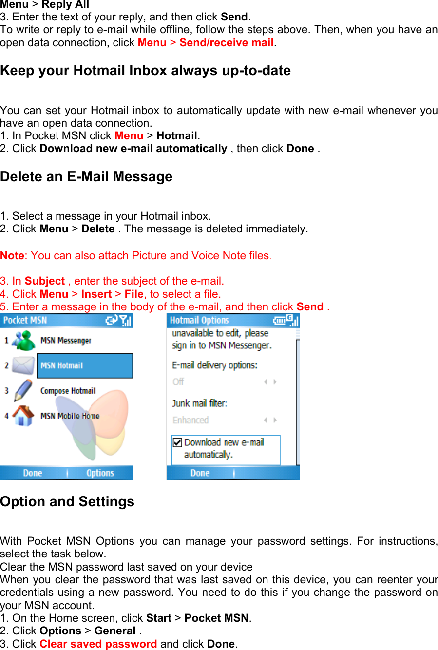 Menu &gt; Reply All   3. Enter the text of your reply, and then click Send.  To write or reply to e-mail while offline, follow the steps above. Then, when you have an open data connection, click Menu &gt; Send/receive mail. Keep your Hotmail Inbox always up-to-date   You can set your Hotmail inbox to automatically update with new e-mail whenever you have an open data connection.   1. In Pocket MSN click Menu &gt; Hotmail. 2. Click Download new e-mail automatically , then click Done .  Delete an E-Mail Message   1. Select a message in your Hotmail inbox.   2. Click Menu &gt; Delete . The message is deleted immediately.  Note: You can also attach Picture and Voice Note files.  3. In Subject , enter the subject of the e-mail.   4. Click Menu &gt; Insert &gt; File, to select a file.   5. Enter a message in the body of the e-mail, and then click Send .          Option and Settings  With Pocket MSN Options you can manage your password settings. For instructions, select the task below.   Clear the MSN password last saved on your device   When you clear the password that was last saved on this device, you can reenter your credentials using a new password. You need to do this if you change the password on your MSN account.   1. On the Home screen, click Start &gt; Pocket MSN.  2. Click Options &gt; General .   3. Click Clear saved password and click Done. 