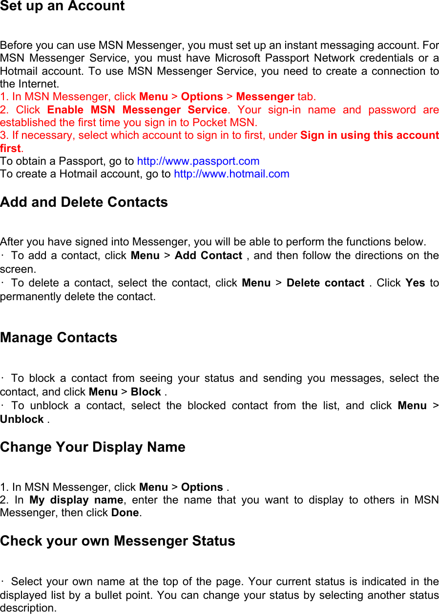 Set up an Account   Before you can use MSN Messenger, you must set up an instant messaging account. For MSN Messenger Service, you must have Microsoft Passport Network credentials or a Hotmail account. To use MSN Messenger Service, you need to create a connection to the Internet.   1. In MSN Messenger, click Menu &gt; Options &gt; Messenger tab.   2. Click Enable MSN Messenger Service. Your sign-in name and password are established the first time you sign in to Pocket MSN.   3. If necessary, select which account to sign in to first, under Sign in using this account first. To obtain a Passport, go to http://www.passport.com  To create a Hotmail account, go to http://www.hotmail.com Add and Delete Contacts   After you have signed into Messenger, you will be able to perform the functions below.   •  To add a contact, click Menu &gt; Add Contact , and then follow the directions on the screen.  • To delete a contact, select the contact, click Menu &gt; Delete contact . Click Yes to permanently delete the contact.    Manage Contacts   • To block a contact from seeing your status and sending you messages, select the contact, and click Menu &gt; Block .   • To unblock a contact, select the blocked contact from the list, and click Menu  &gt; Unblock .   Change Your Display Name   1. In MSN Messenger, click Menu &gt; Options .   2. In My display name, enter the name that you want to display to others in MSN Messenger, then click Done.  Check your own Messenger Status  •  Select your own name at the top of the page. Your current status is indicated in the displayed list by a bullet point. You can change your status by selecting another status description.  