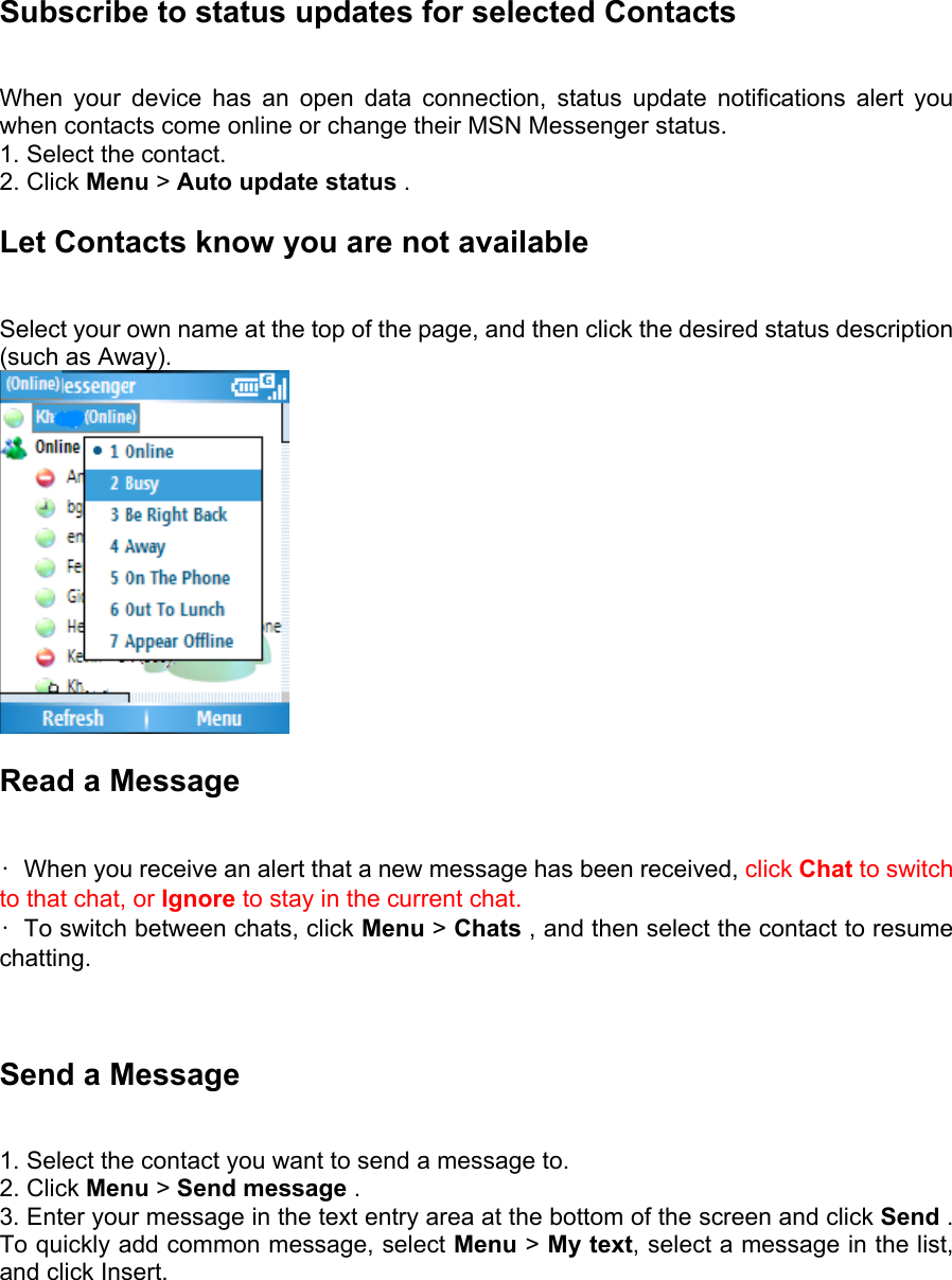 Subscribe to status updates for selected Contacts   When your device has an open data connection, status update notifications alert you when contacts come online or change their MSN Messenger status.   1. Select the contact.   2. Click Menu &gt; Auto update status .   Let Contacts know you are not available   Select your own name at the top of the page, and then click the desired status description (such as Away).  Read a Message   •  When you receive an alert that a new message has been received, click Chat to switch to that chat, or Ignore to stay in the current chat. •  To switch between chats, click Menu &gt; Chats , and then select the contact to resume chatting.    Send a Message   1. Select the contact you want to send a message to.   2. Click Menu &gt; Send message .   3. Enter your message in the text entry area at the bottom of the screen and click Send . To quickly add common message, select Menu &gt; My text, select a message in the list, and click Insert.    