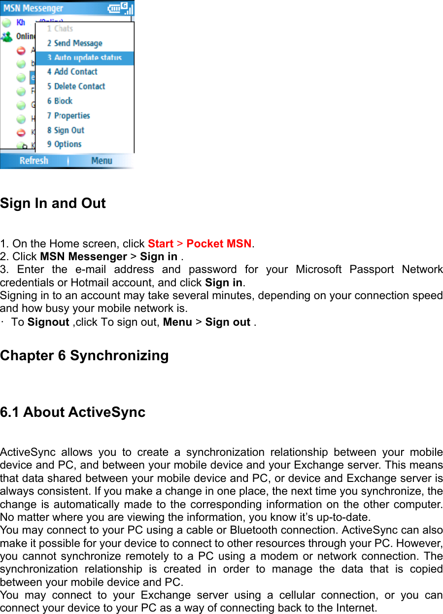   Sign In and Out   1. On the Home screen, click Start &gt; Pocket MSN.  2. Click MSN Messenger &gt; Sign in .   3. Enter the e-mail address and password for your Microsoft Passport Network credentials or Hotmail account, and click Sign in.  Signing in to an account may take several minutes, depending on your connection speed and how busy your mobile network is. • To Signout ,click To sign out, Menu &gt; Sign out .   Chapter 6 Synchronizing 6.1 About ActiveSync   ActiveSync allows you to create a synchronization relationship between your mobile device and PC, and between your mobile device and your Exchange server. This means that data shared between your mobile device and PC, or device and Exchange server is always consistent. If you make a change in one place, the next time you synchronize, the change is automatically made to the corresponding information on the other computer. No matter where you are viewing the information, you know it’s up-to-date.   You may connect to your PC using a cable or Bluetooth connection. ActiveSync can also make it possible for your device to connect to other resources through your PC. However, you cannot synchronize remotely to a PC using a modem or network connection. The synchronization relationship is created in order to manage the data that is copied between your mobile device and PC.   You may connect to your Exchange server using a cellular connection, or you can connect your device to your PC as a way of connecting back to the Internet. 