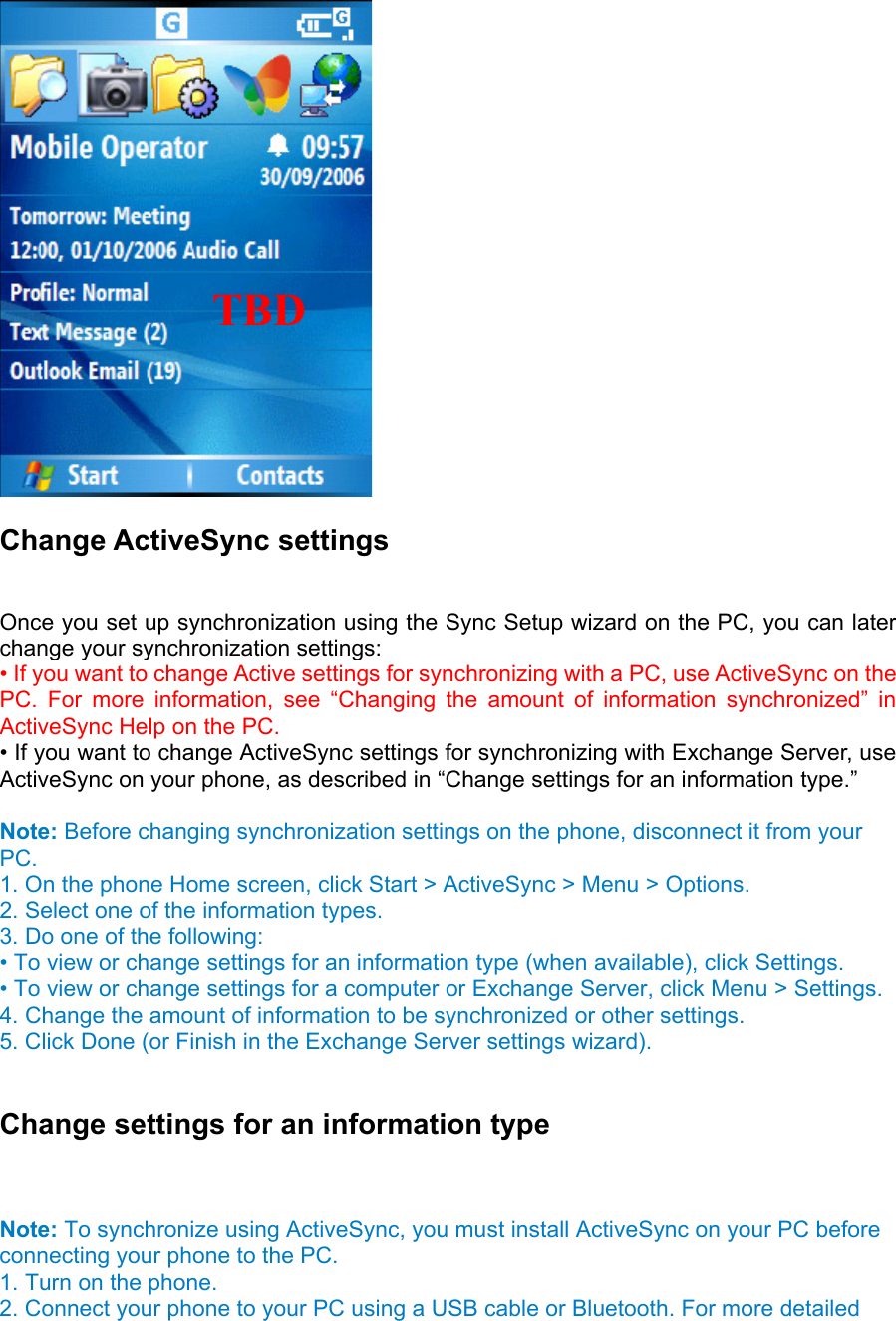  Change ActiveSync settings   Once you set up synchronization using the Sync Setup wizard on the PC, you can later change your synchronization settings:   • If you want to change Active settings for synchronizing with a PC, use ActiveSync on the PC. For more information, see “Changing the amount of information synchronized” in ActiveSync Help on the PC.   • If you want to change ActiveSync settings for synchronizing with Exchange Server, use ActiveSync on your phone, as described in “Change settings for an information type.”    Note: Before changing synchronization settings on the phone, disconnect it from your PC.  1. On the phone Home screen, click Start &gt; ActiveSync &gt; Menu &gt; Options.   2. Select one of the information types.   3. Do one of the following:   • To view or change settings for an information type (when available), click Settings.   • To view or change settings for a computer or Exchange Server, click Menu &gt; Settings.   4. Change the amount of information to be synchronized or other settings.   5. Click Done (or Finish in the Exchange Server settings wizard).    Change settings for an information type  Note: To synchronize using ActiveSync, you must install ActiveSync on your PC before connecting your phone to the PC.   1. Turn on the phone.   2. Connect your phone to your PC using a USB cable or Bluetooth. For more detailed  TBD    