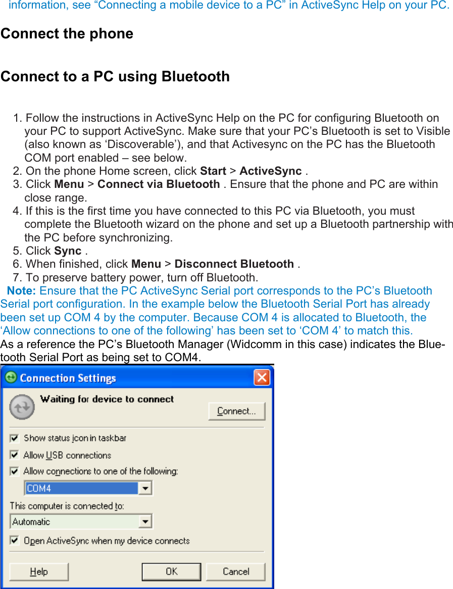 information, see “Connecting a mobile device to a PC” in ActiveSync Help on your PC.   Connect the phone Connect to a PC using Bluetooth 1. Follow the instructions in ActiveSync Help on the PC for configuring Bluetooth on your PC to support ActiveSync. Make sure that your PC’s Bluetooth is set to Visible (also known as ‘Discoverable’), and that Activesync on the PC has the Bluetooth COM port enabled – see below. 2. On the phone Home screen, click Start &gt; ActiveSync .   3. Click Menu &gt; Connect via Bluetooth . Ensure that the phone and PC are within close range.   4. If this is the first time you have connected to this PC via Bluetooth, you must complete the Bluetooth wizard on the phone and set up a Bluetooth partnership with the PC before synchronizing.   5. Click Sync .   6. When finished, click Menu &gt; Disconnect Bluetooth .   7. To preserve battery power, turn off Bluetooth.    Note: Ensure that the PC ActiveSync Serial port corresponds to the PC’s Bluetooth Serial port configuration. In the example below the Bluetooth Serial Port has already been set up COM 4 by the computer. Because COM 4 is allocated to Bluetooth, the ‘Allow connections to one of the following’ has been set to ‘COM 4’ to match this. As a reference the PC’s Bluetooth Manager (Widcomm in this case) indicates the Blue-tooth Serial Port as being set to COM4.  