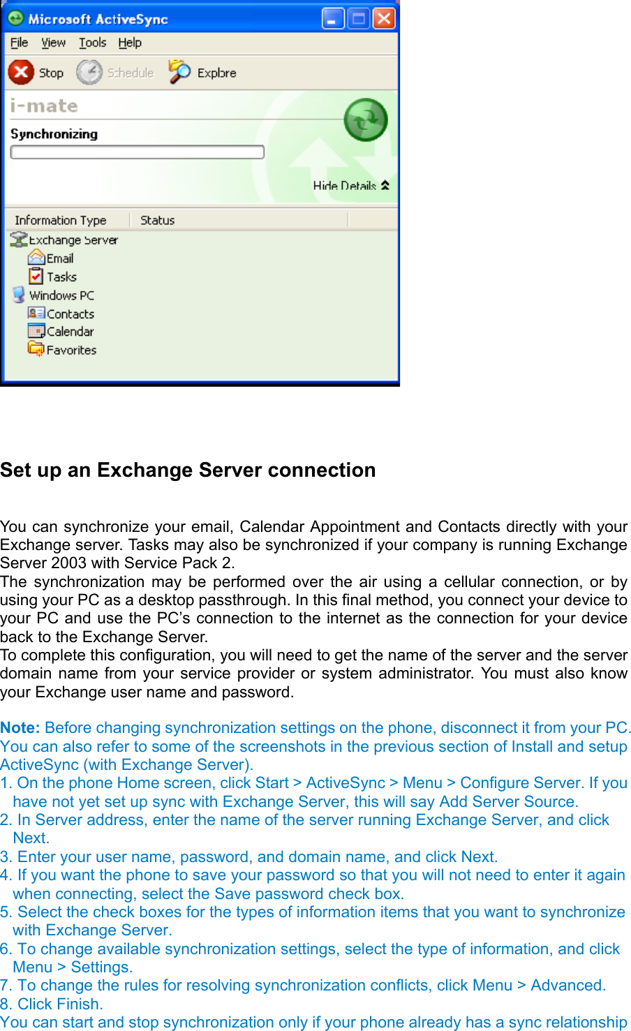     Set up an Exchange Server connection   You can synchronize your email, Calendar Appointment and Contacts directly with your Exchange server. Tasks may also be synchronized if your company is running Exchange Server 2003 with Service Pack 2.   The synchronization may be performed over the air using a cellular connection, or by using your PC as a desktop passthrough. In this final method, you connect your device to your PC and use the PC’s connection to the internet as the connection for your device back to the Exchange Server.   To complete this configuration, you will need to get the name of the server and the server domain name from your service provider or system administrator. You must also know your Exchange user name and password.  Note: Before changing synchronization settings on the phone, disconnect it from your PC. You can also refer to some of the screenshots in the previous section of Install and setup ActiveSync (with Exchange Server).   1. On the phone Home screen, click Start &gt; ActiveSync &gt; Menu &gt; Configure Server. If you have not yet set up sync with Exchange Server, this will say Add Server Source.   2. In Server address, enter the name of the server running Exchange Server, and click Next.  3. Enter your user name, password, and domain name, and click Next.   4. If you want the phone to save your password so that you will not need to enter it again when connecting, select the Save password check box.   5. Select the check boxes for the types of information items that you want to synchronize with Exchange Server.   6. To change available synchronization settings, select the type of information, and click Menu &gt; Settings.   7. To change the rules for resolving synchronization conflicts, click Menu &gt; Advanced.   8. Click Finish.   You can start and stop synchronization only if your phone already has a sync relationship 