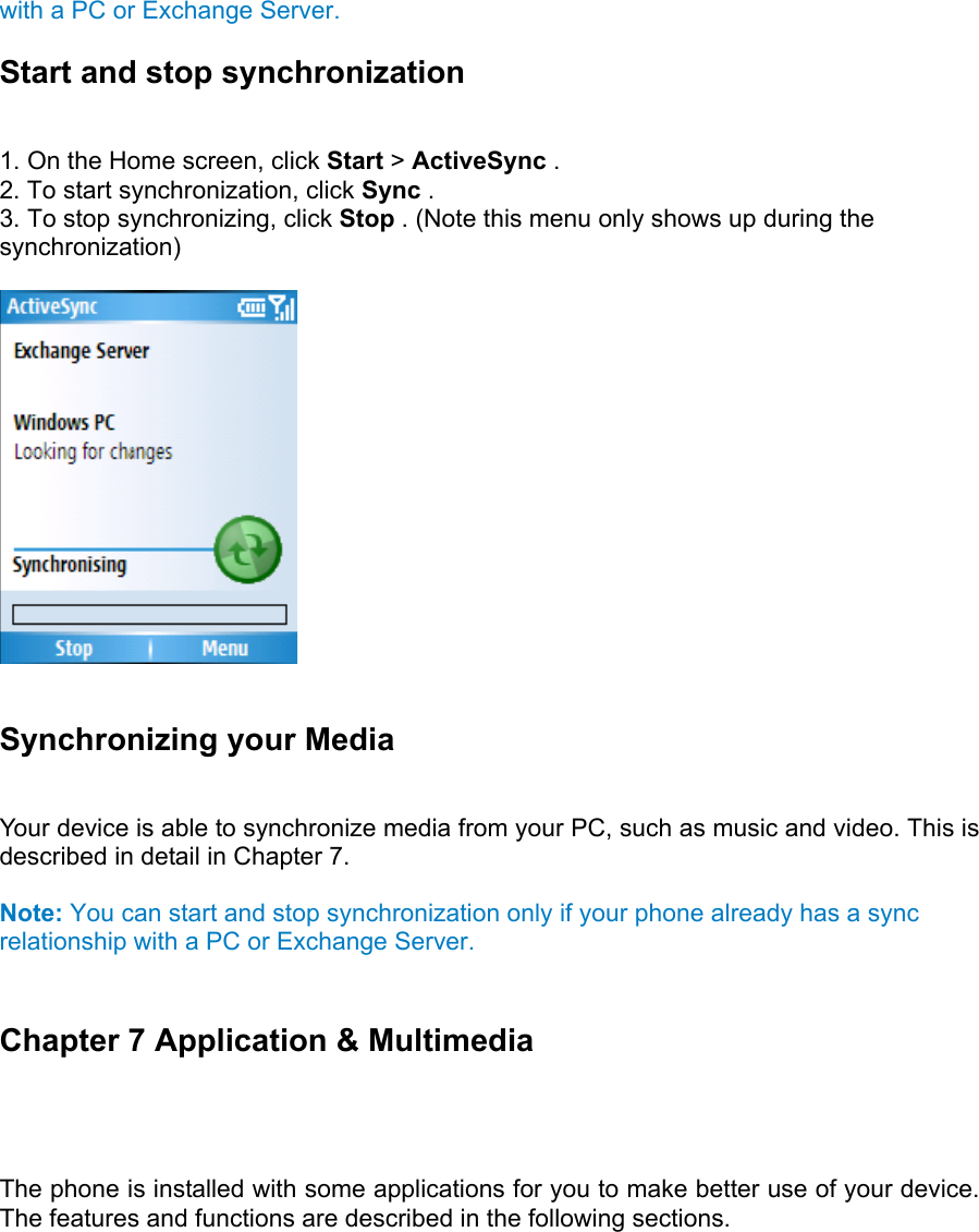 with a PC or Exchange Server. Start and stop synchronization   1. On the Home screen, click Start &gt; ActiveSync .   2. To start synchronization, click Sync .  3. To stop synchronizing, click Stop . (Note this menu only shows up during the synchronization)    Synchronizing your Media   Your device is able to synchronize media from your PC, such as music and video. This is described in detail in Chapter 7.  Note: You can start and stop synchronization only if your phone already has a sync relationship with a PC or Exchange Server.  Chapter 7 Application &amp; Multimedia  The phone is installed with some applications for you to make better use of your device. The features and functions are described in the following sections.  