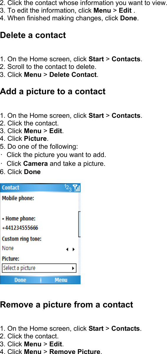 2. Click the contact whose information you want to view.   3. To edit the information, click Menu &gt; Edit .  4. When finished making changes, click Done.  Delete a contact   1. On the Home screen, click Start &gt; Contacts.  2. Scroll to the contact to delete.   3. Click Menu &gt; Delete Contact.  Add a picture to a contact   1. On the Home screen, click Start &gt; Contacts.  2. Click the contact.   3. Click Menu &gt; Edit.  4. Click Picture.  5. Do one of the following:   •  Click the picture you want to add.   • Click Camera and take a picture.   6. Click Done    Remove a picture from a contact   1. On the Home screen, click Start &gt; Contacts.  2. Click the contact.   3. Click Menu &gt; Edit.  4. Click Menu &gt; Remove Picture. 