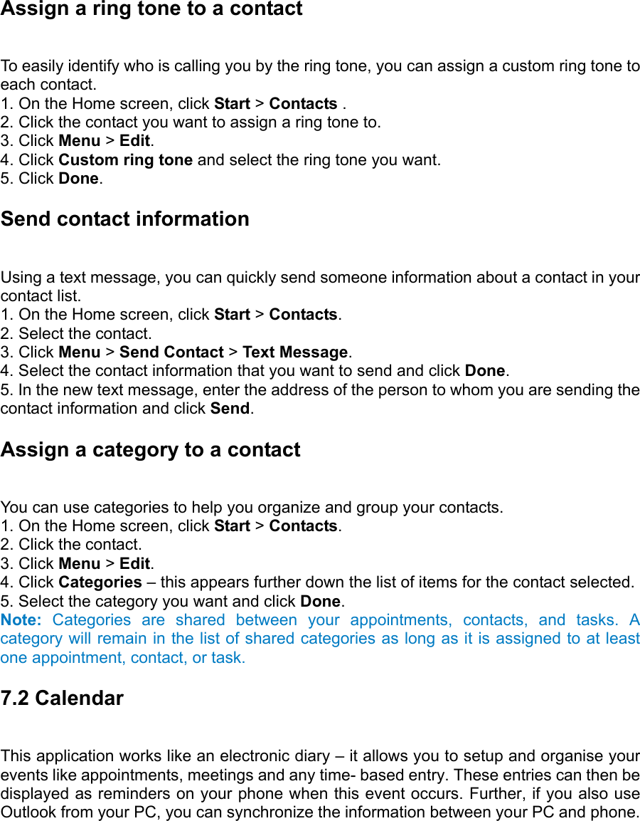 Assign a ring tone to a contact   To easily identify who is calling you by the ring tone, you can assign a custom ring tone to each contact.   1. On the Home screen, click Start &gt; Contacts .   2. Click the contact you want to assign a ring tone to.   3. Click Menu &gt; Edit.  4. Click Custom ring tone and select the ring tone you want.   5. Click Done.  Send contact information   Using a text message, you can quickly send someone information about a contact in your contact list.   1. On the Home screen, click Start &gt; Contacts.  2. Select the contact.   3. Click Menu &gt; Send Contact &gt; Text Message.  4. Select the contact information that you want to send and click Done.  5. In the new text message, enter the address of the person to whom you are sending the contact information and click Send.  Assign a category to a contact   You can use categories to help you organize and group your contacts.   1. On the Home screen, click Start &gt; Contacts.  2. Click the contact.   3. Click Menu &gt; Edit.  4. Click Categories – this appears further down the list of items for the contact selected.   5. Select the category you want and click Done.  Note: Categories are shared between your appointments, contacts, and tasks. A category will remain in the list of shared categories as long as it is assigned to at least one appointment, contact, or task. 7.2 Calendar   This application works like an electronic diary – it allows you to setup and organise your events like appointments, meetings and any time- based entry. These entries can then be displayed as reminders on your phone when this event occurs. Further, if you also use Outlook from your PC, you can synchronize the information between your PC and phone.  