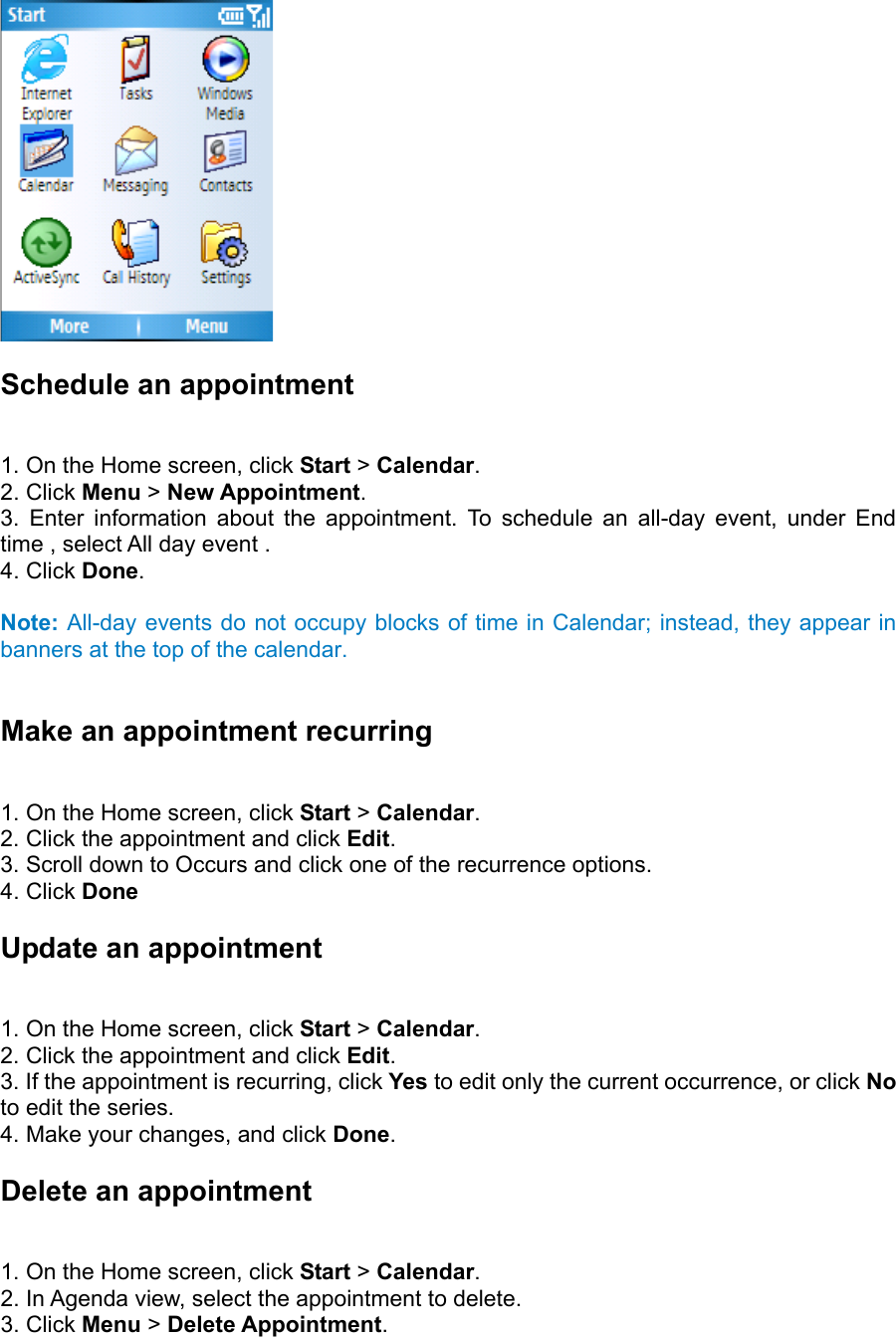  Schedule an appointment   1. On the Home screen, click Start &gt; Calendar.  2. Click Menu &gt; New Appointment.  3. Enter information about the appointment. To schedule an all-day event, under End time , select All day event .   4. Click Done.   Note: All-day events do not occupy blocks of time in Calendar; instead, they appear in banners at the top of the calendar.  Make an appointment recurring   1. On the Home screen, click Start &gt; Calendar.  2. Click the appointment and click Edit.  3. Scroll down to Occurs and click one of the recurrence options.   4. Click Done Update an appointment   1. On the Home screen, click Start &gt; Calendar.  2. Click the appointment and click Edit.  3. If the appointment is recurring, click Yes to edit only the current occurrence, or click No to edit the series.   4. Make your changes, and click Done. Delete an appointment   1. On the Home screen, click Start &gt; Calendar.  2. In Agenda view, select the appointment to delete.   3. Click Menu &gt; Delete Appointment.  