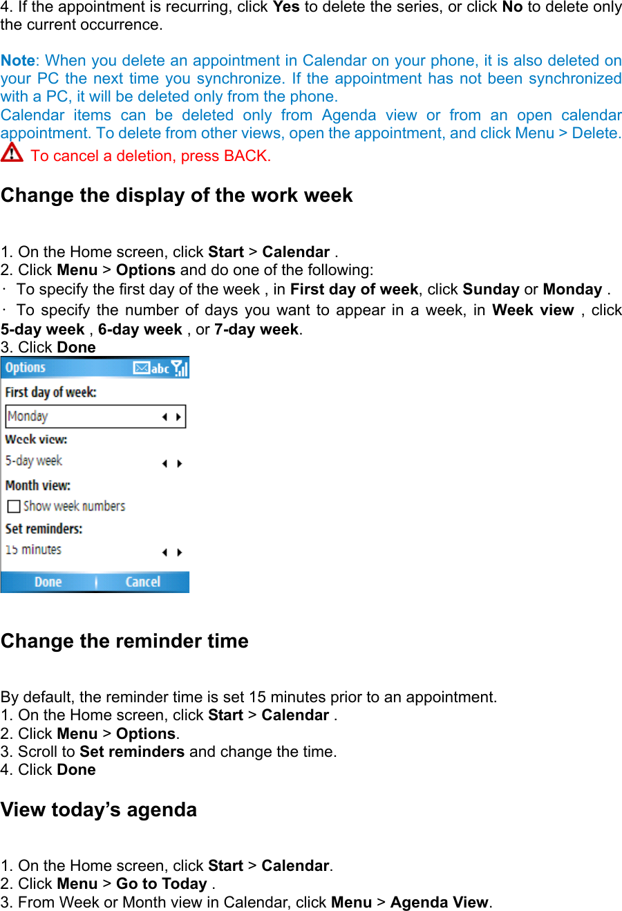 4. If the appointment is recurring, click Yes to delete the series, or click No to delete only the current occurrence.    Note: When you delete an appointment in Calendar on your phone, it is also deleted on your PC the next time you synchronize. If the appointment has not been synchronized with a PC, it will be deleted only from the phone. Calendar items can be deleted only from Agenda view or from an open calendar appointment. To delete from other views, open the appointment, and click Menu &gt; Delete.  To cancel a deletion, press BACK. Change the display of the work week   1. On the Home screen, click Start &gt; Calendar .   2. Click Menu &gt; Options and do one of the following:   •  To specify the first day of the week , in First day of week, click Sunday or Monday .   • To specify the number of days you want to appear in a week, in Week view , click 5-day week , 6-day week , or 7-day week.  3. Click Done   Change the reminder time   By default, the reminder time is set 15 minutes prior to an appointment.   1. On the Home screen, click Start &gt; Calendar .   2. Click Menu &gt; Options.  3. Scroll to Set reminders and change the time.   4. Click Done View today’s agenda   1. On the Home screen, click Start &gt; Calendar.  2. Click Menu &gt; Go to Today .   3. From Week or Month view in Calendar, click Menu &gt; Agenda View.  