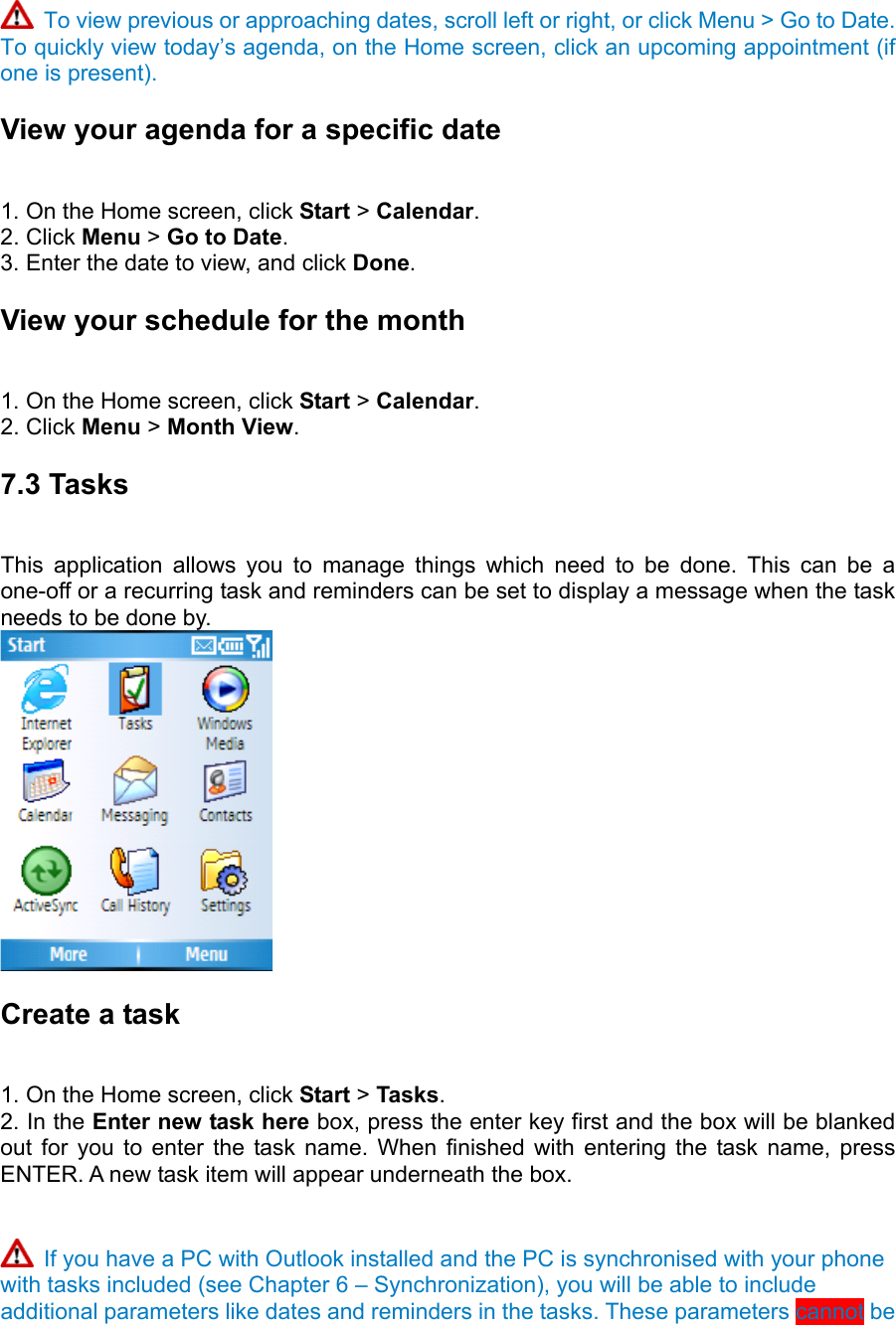  To view previous or approaching dates, scroll left or right, or click Menu &gt; Go to Date. To quickly view today’s agenda, on the Home screen, click an upcoming appointment (if one is present). View your agenda for a specific date   1. On the Home screen, click Start &gt; Calendar.  2. Click Menu &gt; Go to Date.  3. Enter the date to view, and click Done.  View your schedule for the month   1. On the Home screen, click Start &gt; Calendar.  2. Click Menu &gt; Month View.  7.3 Tasks   This application allows you to manage things which need to be done. This can be a one-off or a recurring task and reminders can be set to display a message when the task needs to be done by.  Create a task   1. On the Home screen, click Start &gt; Tasks.  2. In the Enter new task here box, press the enter key first and the box will be blanked out for you to enter the task name. When finished with entering the task name, press ENTER. A new task item will appear underneath the box.    If you have a PC with Outlook installed and the PC is synchronised with your phone with tasks included (see Chapter 6 – Synchronization), you will be able to include additional parameters like dates and reminders in the tasks. These parameters cannot be 