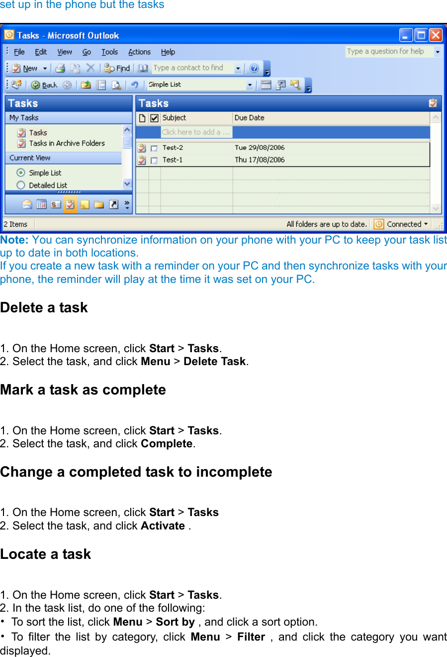 set up in the phone but the tasks     Note: You can synchronize information on your phone with your PC to keep your task list up to date in both locations. If you create a new task with a reminder on your PC and then synchronize tasks with your phone, the reminder will play at the time it was set on your PC. Delete a task   1. On the Home screen, click Start &gt; Tasks.  2. Select the task, and click Menu &gt; Delete Task.  Mark a task as complete   1. On the Home screen, click Start &gt; Tasks.  2. Select the task, and click Complete. Change a completed task to incomplete   1. On the Home screen, click Start &gt; Tasks 2. Select the task, and click Activate .   Locate a task   1. On the Home screen, click Start &gt; Tasks.  2. In the task list, do one of the following:   •  To sort the list, click Menu &gt; Sort by , and click a sort option.   • To filter the list by category, click Menu &gt; Filter , and click the category you want displayed.  