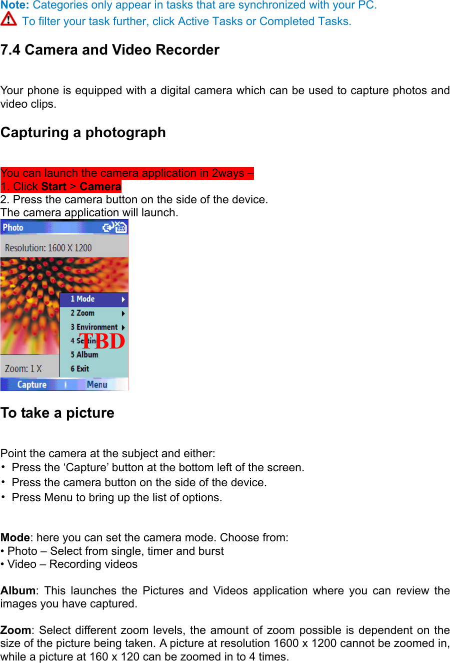 Note: Categories only appear in tasks that are synchronized with your PC.  To filter your task further, click Active Tasks or Completed Tasks. 7.4 Camera and Video Recorder   Your phone is equipped with a digital camera which can be used to capture photos and video clips.   Capturing a photograph   You can launch the camera application in 2ways –   1. Click Start &gt; Camera  2. Press the camera button on the side of the device.   The camera application will launch.    To take a picture   Point the camera at the subject and either:   •  Press the ‘Capture’ button at the bottom left of the screen.   •  Press the camera button on the side of the device.   •  Press Menu to bring up the list of options.     Mode: here you can set the camera mode. Choose from:   • Photo – Select from single, timer and burst • Video – Recording videos  Album: This launches the Pictures and Videos application where you can review the images you have captured.  Zoom: Select different zoom levels, the amount of zoom possible is dependent on the size of the picture being taken. A picture at resolution 1600 x 1200 cannot be zoomed in, while a picture at 160 x 120 can be zoomed in to 4 times.  TBD    