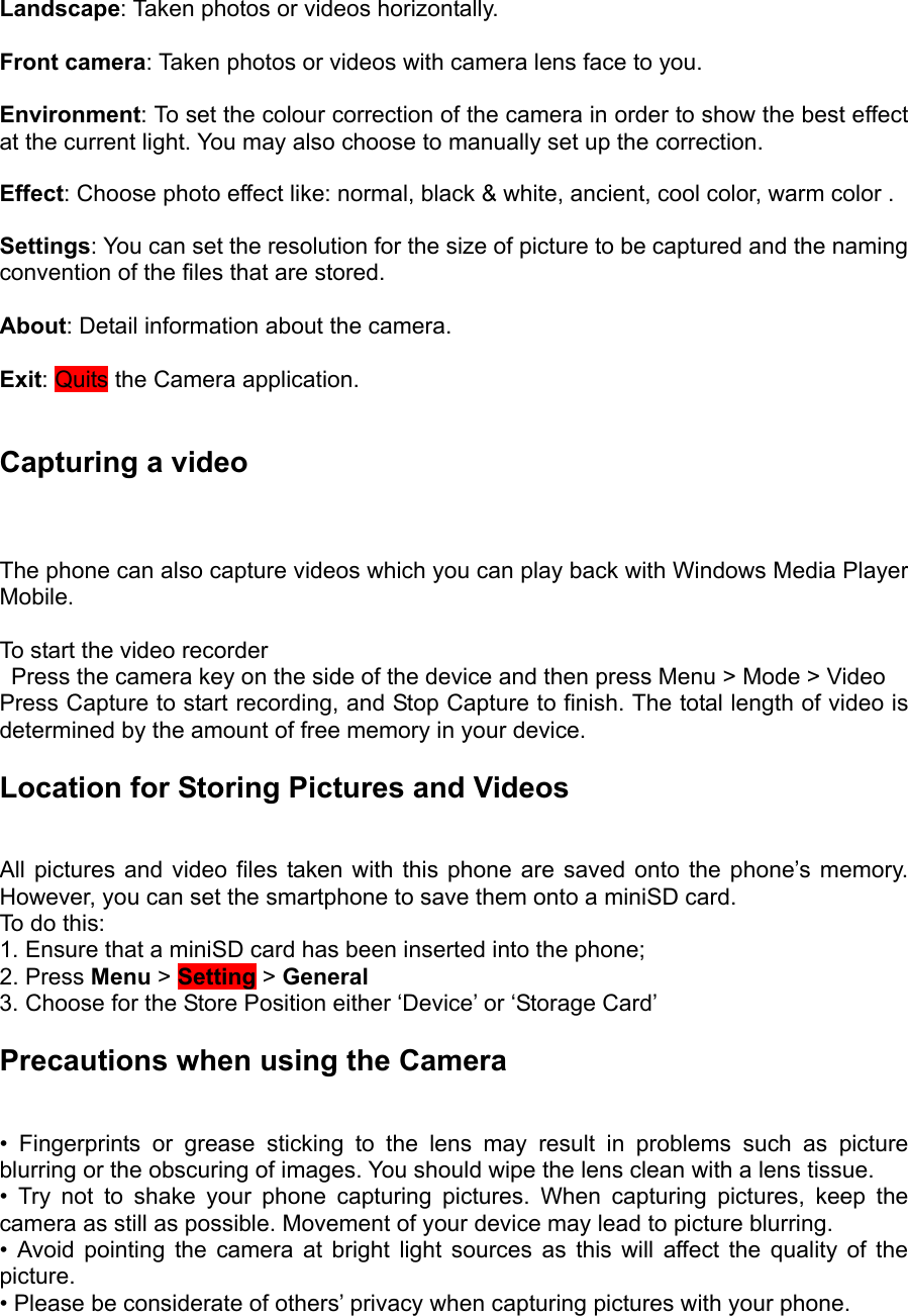  Landscape: Taken photos or videos horizontally.  Front camera: Taken photos or videos with camera lens face to you.  Environment: To set the colour correction of the camera in order to show the best effect at the current light. You may also choose to manually set up the correction.  Effect: Choose photo effect like: normal, black &amp; white, ancient, cool color, warm color .  Settings: You can set the resolution for the size of picture to be captured and the naming convention of the files that are stored.  About: Detail information about the camera.  Exit: Quits the Camera application.  Capturing a video  The phone can also capture videos which you can play back with Windows Media Player Mobile.  To start the video recorder     Press the camera key on the side of the device and then press Menu &gt; Mode &gt; Video   Press Capture to start recording, and Stop Capture to finish. The total length of video is determined by the amount of free memory in your device.   Location for Storing Pictures and Videos   All pictures and video files taken with this phone are saved onto the phone’s memory. However, you can set the smartphone to save them onto a miniSD card.   To do this:   1. Ensure that a miniSD card has been inserted into the phone; 2. Press Menu &gt; Setting &gt; General  3. Choose for the Store Position either ‘Device’ or ‘Storage Card’ Precautions when using the Camera   • Fingerprints or grease sticking to the lens may result in problems such as picture blurring or the obscuring of images. You should wipe the lens clean with a lens tissue.   • Try not to shake your phone capturing pictures. When capturing pictures, keep the camera as still as possible. Movement of your device may lead to picture blurring.   • Avoid pointing the camera at bright light sources as this will affect the quality of the picture.  • Please be considerate of others’ privacy when capturing pictures with your phone. 