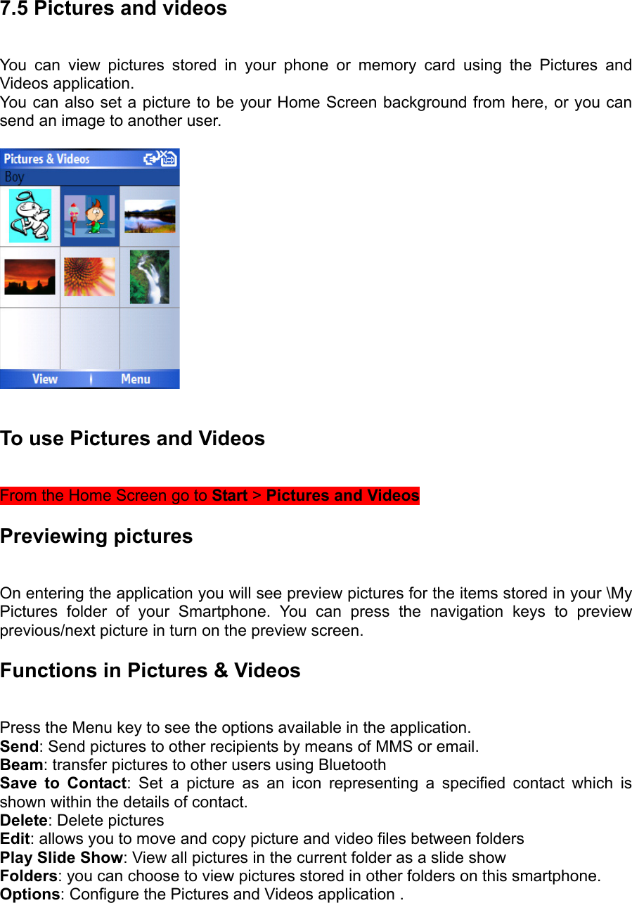 7.5 Pictures and videos   You can view pictures stored in your phone or memory card using the Pictures and Videos application.   You can also set a picture to be your Home Screen background from here, or you can send an image to another user.    To use Pictures and Videos   From the Home Screen go to Start &gt; Pictures and Videos  Previewing pictures  On entering the application you will see preview pictures for the items stored in your \My Pictures folder of your Smartphone. You can press the navigation keys to preview previous/next picture in turn on the preview screen. Functions in Pictures &amp; Videos   Press the Menu key to see the options available in the application.   Send: Send pictures to other recipients by means of MMS or email. Beam: transfer pictures to other users using Bluetooth Save to Contact: Set a picture as an icon representing a specified contact which is shown within the details of contact. Delete: Delete pictures   Edit: allows you to move and copy picture and video files between folders Play Slide Show: View all pictures in the current folder as a slide show   Folders: you can choose to view pictures stored in other folders on this smartphone. Options: Configure the Pictures and Videos application . 