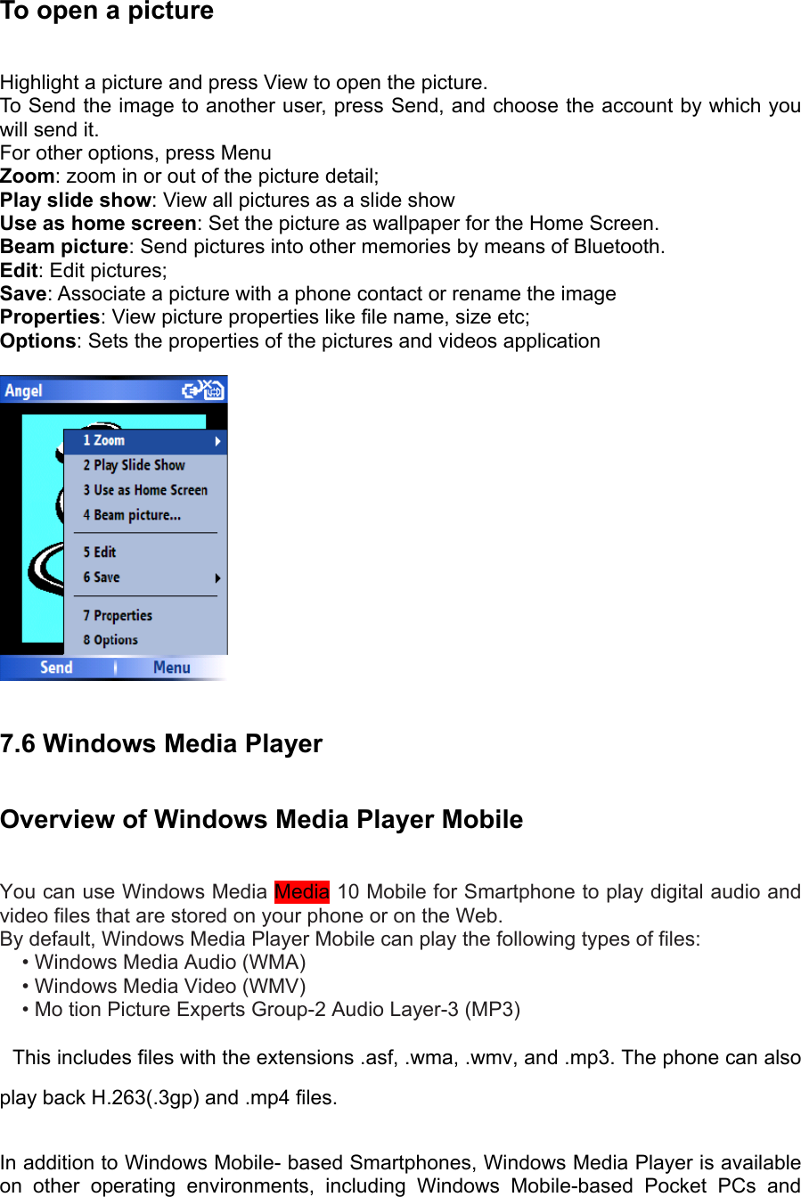 To open a picture   Highlight a picture and press View to open the picture.   To Send the image to another user, press Send, and choose the account by which you will send it.   For other options, press Menu Zoom: zoom in or out of the picture detail; Play slide show: View all pictures as a slide show Use as home screen: Set the picture as wallpaper for the Home Screen. Beam picture: Send pictures into other memories by means of Bluetooth. Edit: Edit pictures; Save: Associate a picture with a phone contact or rename the image Properties: View picture properties like file name, size etc; Options: Sets the properties of the pictures and videos application    7.6 Windows Media Player Overview of Windows Media Player Mobile You can use Windows Media Media 10 Mobile for Smartphone to play digital audio and video files that are stored on your phone or on the Web.   By default, Windows Media Player Mobile can play the following types of files:   • Windows Media Audio (WMA)   • Windows Media Video (WMV)   • Mo tion Picture Experts Group-2 Audio Layer-3 (MP3)   This includes files with the extensions .asf, .wma, .wmv, and .mp3. The phone can also play back H.263(.3gp) and .mp4 files. In addition to Windows Mobile- based Smartphones, Windows Media Player is available on other operating environments, including Windows Mobile-based Pocket PCs and 