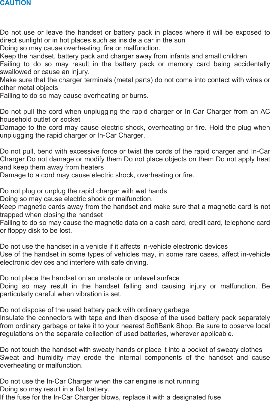 CAUTION Do not use or leave the handset or battery pack in places where it will be exposed to direct sunlight or in hot places such as inside a car in the sun   Doing so may cause overheating, fire or malfunction.   Keep the handset, battery pack and charger away from infants and small children   Failing to do so may result in the battery pack or memory card being accidentally swallowed or cause an injury.   Make sure that the charger terminals (metal parts) do not come into contact with wires or other metal objects   Failing to do so may cause overheating or burns.    Do not pull the cord when unplugging the rapid charger or In-Car Charger from an AC household outlet or socket   Damage to the cord may cause electric shock, overheating or fire. Hold the plug when unplugging the rapid charger or In-Car Charger.    Do not pull, bend with excessive force or twist the cords of the rapid charger and In-Car Charger Do not damage or modify them Do not place objects on them Do not apply heat and keep them away from heaters   Damage to a cord may cause electric shock, overheating or fire.    Do not plug or unplug the rapid charger with wet hands   Doing so may cause electric shock or malfunction.   Keep magnetic cards away from the handset and make sure that a magnetic card is not trapped when closing the handset   Failing to do so may cause the magnetic data on a cash card, credit card, telephone card or floppy disk to be lost.    Do not use the handset in a vehicle if it affects in-vehicle electronic devices   Use of the handset in some types of vehicles may, in some rare cases, affect in-vehicle electronic devices and interfere with safe driving.    Do not place the handset on an unstable or unlevel surface   Doing so may result in the handset falling and causing injury or malfunction. Be particularly careful when vibration is set.    Do not dispose of the used battery pack with ordinary garbage   Insulate the connectors with tape and then dispose of the used battery pack separately from ordinary garbage or take it to your nearest SoftBank Shop. Be sure to observe local regulations on the separate collection of used batteries, wherever applicable.    Do not touch the handset with sweaty hands or place it into a pocket of sweaty clothes   Sweat and humidity may erode the internal components of the handset and cause overheating or malfunction.    Do not use the In-Car Charger when the car engine is not running   Doing so may result in a flat battery.   If the fuse for the In-Car Charger blows, replace it with a designated fuse   