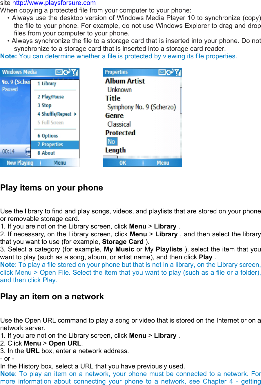 site http://www.playsforsure.com   When copying a protected file from your computer to your phone:   • Always use the desktop version of Windows Media Player 10 to synchronize (copy) the file to your phone. For example, do not use Windows Explorer to drag and drop files from your computer to your phone.   • Always synchronize the file to a storage card that is inserted into your phone. Do not synchronize to a storage card that is inserted into a storage card reader. Note: You can determine whether a file is protected by viewing its file properties.               Play items on your phone   Use the library to find and play songs, videos, and playlists that are stored on your phone or removable storage card.   1. If you are not on the Library screen, click Menu &gt; Library .  2. If necessary, on the Library screen, click Menu &gt; Library , and then select the library that you want to use (for example, Storage Card ).  3. Select a category (for example, My Music or My Playlists ), select the item that you want to play (such as a song, album, or artist name), and then click Play .   Note: To play a file stored on your phone but that is not in a library, on the Library screen, click Menu &gt; Open File. Select the item that you want to play (such as a file or a folder), and then click Play. Play an item on a network   Use the Open URL command to play a song or video that is stored on the Internet or on a network server.   1. If you are not on the Library screen, click Menu &gt; Library .   2. Click Menu &gt; Open URL.  3. In the URL box, enter a network address.   - or -   In the History box, select a URL that you have previously used. Note: To play an item on a network, your phone must be connected to a network. For more information about connecting your phone to a network, see Chapter 4 - getting 