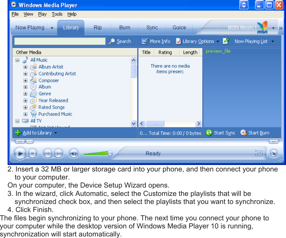  2. Insert a 32 MB or larger storage card into your phone, and then connect your phone to your computer.   On your computer, the Device Setup Wizard opens.   3. In the wizard, click Automatic, select the Customize the playlists that will be synchronized check box, and then select the playlists that you want to synchronize.   4. Click Finish.   The files begin synchronizing to your phone. The next time you connect your phone to your computer while the desktop version of Windows Media Player 10 is running, synchronization will start automatically. 