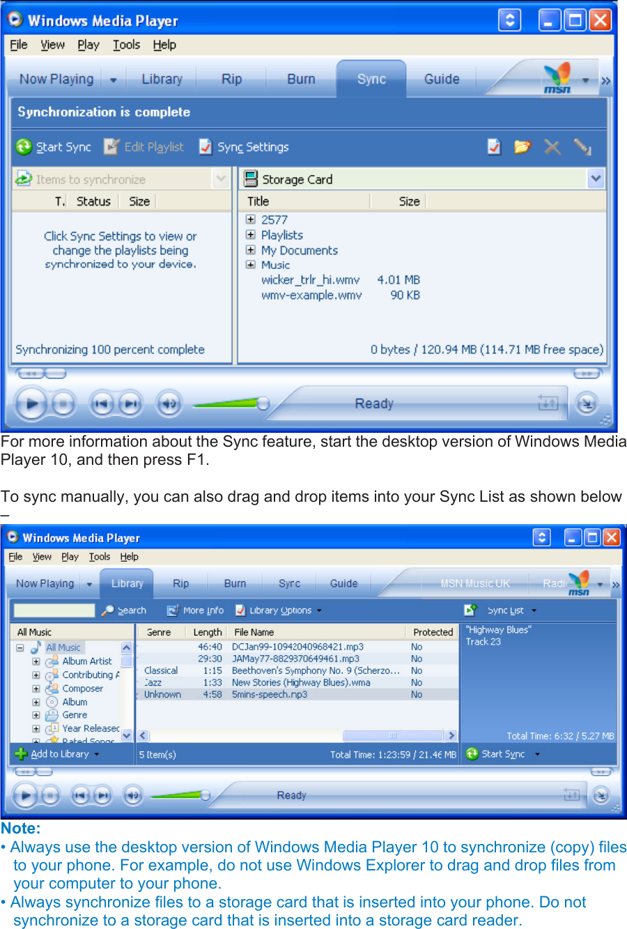  For more information about the Sync feature, start the desktop version of Windows Media Player 10, and then press F1.    To sync manually, you can also drag and drop items into your Sync List as shown below –  Note:  • Always use the desktop version of Windows Media Player 10 to synchronize (copy) files to your phone. For example, do not use Windows Explorer to drag and drop files from your computer to your phone.   • Always synchronize files to a storage card that is inserted into your phone. Do not synchronize to a storage card that is inserted into a storage card reader.   