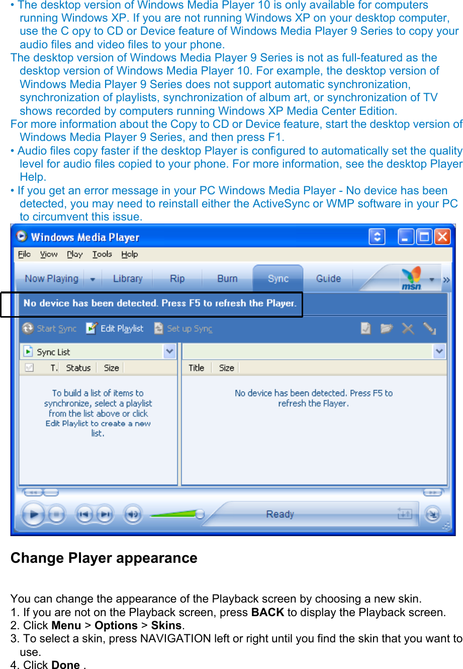 • The desktop version of Windows Media Player 10 is only available for computers running Windows XP. If you are not running Windows XP on your desktop computer, use the C opy to CD or Device feature of Windows Media Player 9 Series to copy your audio files and video files to your phone.   The desktop version of Windows Media Player 9 Series is not as full-featured as the desktop version of Windows Media Player 10. For example, the desktop version of Windows Media Player 9 Series does not support automatic synchronization, synchronization of playlists, synchronization of album art, or synchronization of TV shows recorded by computers running Windows XP Media Center Edition.   For more information about the Copy to CD or Device feature, start the desktop version of Windows Media Player 9 Series, and then press F1.   • Audio files copy faster if the desktop Player is configured to automatically set the quality level for audio files copied to your phone. For more information, see the desktop Player Help.  • If you get an error message in your PC Windows Media Player - No device has been detected, you may need to reinstall either the ActiveSync or WMP software in your PC to circumvent this issue.  Change Player appearance  You can change the appearance of the Playback screen by choosing a new skin.   1. If you are not on the Playback screen, press BACK to display the Playback screen.   2. Click Menu &gt; Options &gt; Skins.  3. To select a skin, press NAVIGATION left or right until you find the skin that you want to use.  4. Click Done .  