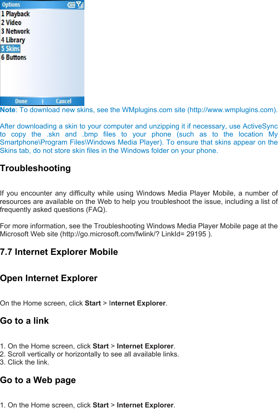  Note: To download new skins, see the WMplugins.com site (http://www.wmplugins.com).    After downloading a skin to your computer and unzipping it if necessary, use ActiveSync to copy the .skn and .bmp files to your phone (such as to the location My Smartphone\Program Files\Windows Media Player). To ensure that skins appear on the Skins tab, do not store skin files in the Windows folder on your phone. Troubleshooting  If you encounter any difficulty while using Windows Media Player Mobile, a number of resources are available on the Web to help you troubleshoot the issue, including a list of frequently asked questions (FAQ).    For more information, see the Troubleshooting Windows Media Player Mobile page at the Microsoft Web site (http://go.microsoft.com/fwlink/? LinkId= 29195 ). 7.7 Internet Explorer Mobile Open Internet Explorer   On the Home screen, click Start &gt; Internet Explorer. Go to a link   1. On the Home screen, click Start &gt; Internet Explorer.  2. Scroll vertically or horizontally to see all available links.   3. Click the link. Go to a Web page   1. On the Home screen, click Start &gt; Internet Explorer.  