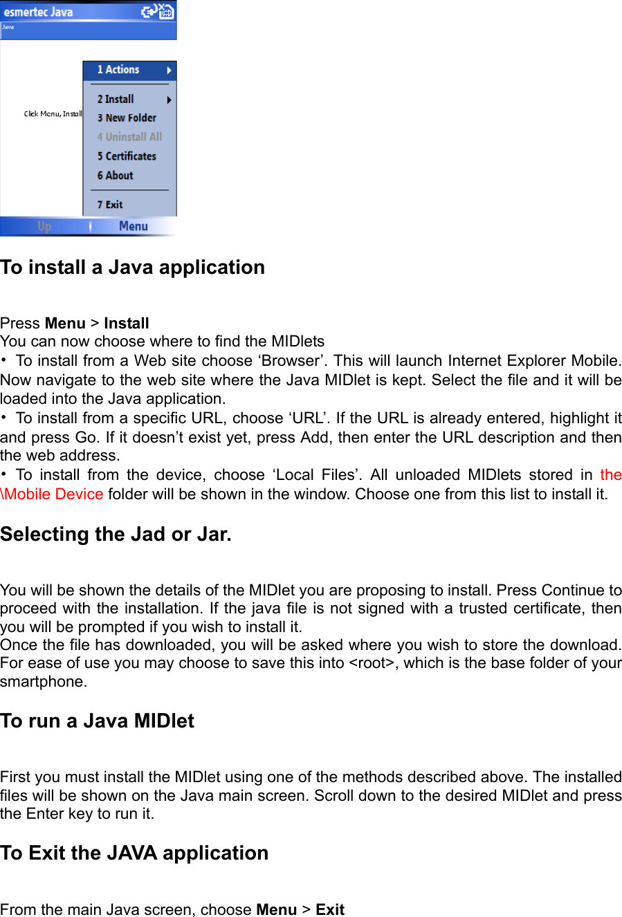   To install a Java application   Press Menu &gt; Install  You can now choose where to find the MIDlets   •  To install from a Web site choose ‘Browser’. This will launch Internet Explorer Mobile. Now navigate to the web site where the Java MIDlet is kept. Select the file and it will be loaded into the Java application.   •  To install from a specific URL, choose ‘URL’. If the URL is already entered, highlight it and press Go. If it doesn’t exist yet, press Add, then enter the URL description and then the web address.   • To install from the device, choose ‘Local Files’. All unloaded MIDlets stored in the \Mobile Device folder will be shown in the window. Choose one from this list to install it. Selecting the Jad or Jar.   You will be shown the details of the MIDlet you are proposing to install. Press Continue to proceed with the installation. If the java file is not signed with a trusted certificate, then you will be prompted if you wish to install it.   Once the file has downloaded, you will be asked where you wish to store the download. For ease of use you may choose to save this into &lt;root&gt;, which is the base folder of your smartphone. To run a Java MIDlet   First you must install the MIDlet using one of the methods described above. The installed files will be shown on the Java main screen. Scroll down to the desired MIDlet and press the Enter key to run it. To Exit the JAVA application   From the main Java screen, choose Menu &gt; Exit 
