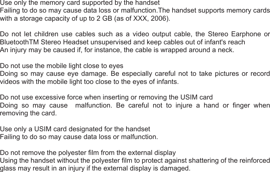  Use only the memory card supported by the handset   Failing to do so may cause data loss or malfunction.The handset supports memory cards with a storage capacity of up to 2 GB (as of XXX, 2006).  Do not let children use cables such as a video output cable, the Stereo Earphone or BluetoothTM Stereo Headset unsupervised and keep cables out of infant&apos;s reach   An injury may be caused if, for instance, the cable is wrapped around a neck.    Do not use the mobile light close to eyes   Doing so may cause eye damage. Be especially careful not to take pictures or record videos with the mobile light too close to the eyes of infants.    Do not use excessive force when inserting or removing the USIM card   Doing so may cause  malfunction. Be careful not to injure a hand or finger when removing the card.    Use only a USIM card designated for the handset   Failing to do so may cause data loss or malfunction.    Do not remove the polyester film from the external display   Using the handset without the polyester film to protect against shattering of the reinforced glass may result in an injury if the external display is damaged. 